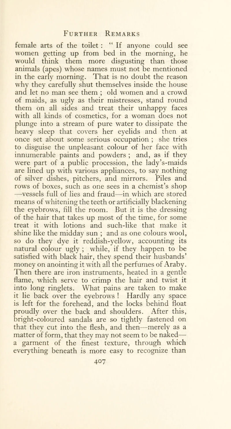 female arts of the toilet : “If anyone could see women getting up from bed in the morning, he would think them more disgusting than those animals (apes) whose names must not be mentioned in the early morning. That is no doubt the reason why they carefully shut themselves inside the house and let no man see them ; old women and a crowd of maids, as ugly as their mistresses, stand round them on all sides and treat their unhappy faces with all kinds of cosmetics, for a woman does not plunge into a stream of pure water to dissipate the heavy sleep that covers her eyelids and then at once set about some serious occupation ; she tries to disguise the unpleasant colour of her face with innumerable paints and powders ; and, as if they w^ere part of a public procession, the lady’s-maids are lined up with various appliances, to say nothing of silver dishes, pitchers, and mirrors. Piles and rows of boxes, such as one sees in a chemist’s shop —vessels full of lies and fraud—in which are stored means of whitening the teeth or artificially blackening the eyebrows, fill the room. But it is the dressing of the hair that takes up most of the time, for some treat it with lotions and such-like that make it shine like the midday sun ; and as one colours wool, so do they dye it reddish-yellow, accounting its natural colour ugly ; while, if they happen to be satisfied with black hair, they spend their husbands’ money on anointing it with all the perfumes of Araby. Then there are iron instruments, heated in a gentle flame, which serve to crimp the hair and twist it into long ringlets. What pains are taken to make it lie back over the eyebrows ! Hardly any space is left for the forehead, and the locks behind float proudly over the back and shoulders. After this, bright-coloured sandals are so tightly fastened on that they cut into the flesh, and then—merely as a matter of form, that they may not seem to be naked— a garment of the finest texture, through which everything beneath is more easy to recognize than