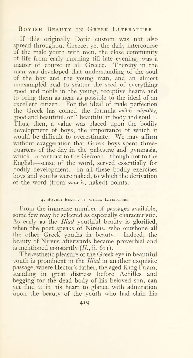 if this originally Doric custom was not also spread throughout Greece, yet the daily intercourse of the male youth with men, the close community of life from early morning till late evening, was a matter of course in all Greece. Thereby in the man was developed that understanding of the soul of the boy and the young man, and an almost unexampled zeal to scatter the seed of everything good and noble in the young, receptive hearts and to bring them as near as possible to the ideal of an excellent citizen. For the ideal of male perfection the Greek has coined the formula kcl\6$ /cdyaflos*, good and beautiful, or “ beautiful in body and soul ”. Thus, then, a value was placed upon the bodily development of boys, the importance of which it would be difficult to overestimate. We may affirm without exaggeration that Greek boys spent three- quarters of the day in the palaestrae and gymnasia, which, in contrast to the German—though not to the English—sense of the word, served essentially for bodily development. In all these bodily exercises boys and youths were naked, to which the derivation of the word (from yv^vo?, naked) points. 4. Boyish Beauty in Greek Literature From the immense number of passages available, some few may be selected as especially characteristic. As early as the Iliad youthful beauty is glorified, when the poet speaks of Nireus, who outshone all the other Greek youths in beauty. Indeed, the beauty of Nireus afterwards became proverbial and is mentioned constantly (//., ii, 671). The aesthetic pleasure of the Greek eye in beautiful youth is prominent in the Iliad in another exquisite passage, where Hector’s father, the aged King Priam, standing in great distress before Achilles and begging for the dead body of his beloved son, can yet find it in his heart to glance with admiration upon the beauty of the youth who had slain his 4*9