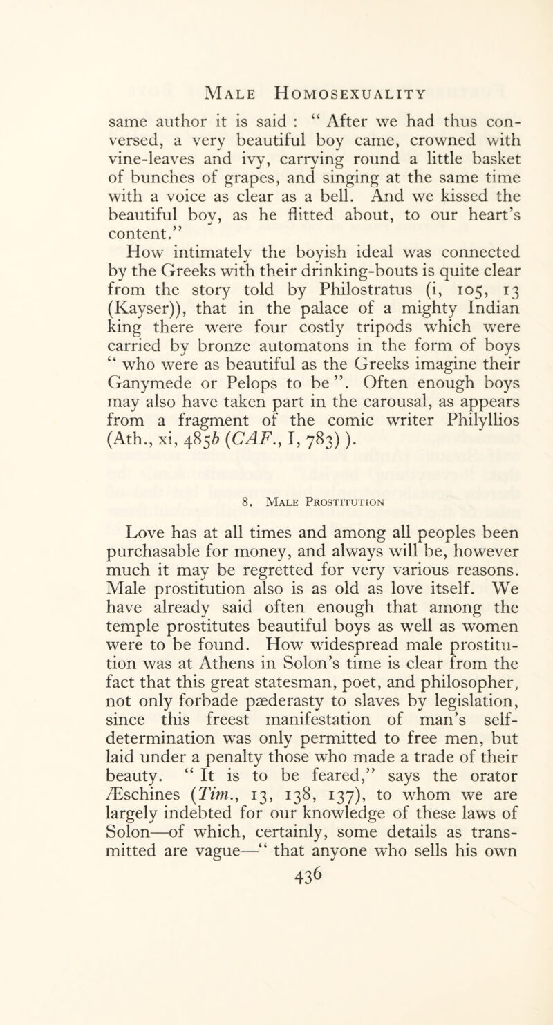 same author it is said : “ After we had thus con¬ versed, a very beautiful boy came, crowned with vine-leaves and ivy, carrying round a little basket of bunches of grapes, and singing at the same time with a voice as clear as a bell. And we kissed the beautiful boy, as he flitted about, to our heart’s content.” How intimately the boyish ideal was connected by the Greeks with their drinking-bouts is quite clear from the story told by Philostratus (i, 105, 13 (Kayser)), that in the palace of a mighty Indian king there were four costly tripods which were carried by bronze automatons in the form of boys “ who were as beautiful as the Greeks imagine their Ganymede or Pelops to be”. Often enough boys may also have taken part in the carousal, as appears from a fragment of the comic writer Philyllios (Ath., xi, 48S& (CAF., 1,783)). 8. Male Prostitution Love has at all times and among all peoples been purchasable for money, and always will be, however much it may be regretted for very various reasons. Male prostitution also is as old as love itself. We have already said often enough that among the temple prostitutes beautiful boys as well as women were to be found. How widespread male prostitu¬ tion was at Athens in Solon’s time is clear from the fact that this great statesman, poet, and philosopher, not only forbade paederasty to slaves by legislation, since this freest manifestation of man’s self- determination was only permitted to free men, but laid under a penalty those who made a trade of their beauty. “It is to be feared,” says the orator /Eschines (Tim., 13, 138, 137), to whom we are largely indebted for our knowledge of these laws of Solon—of which, certainly, some details as trans¬ mitted are vague—“ that anyone who sells his own