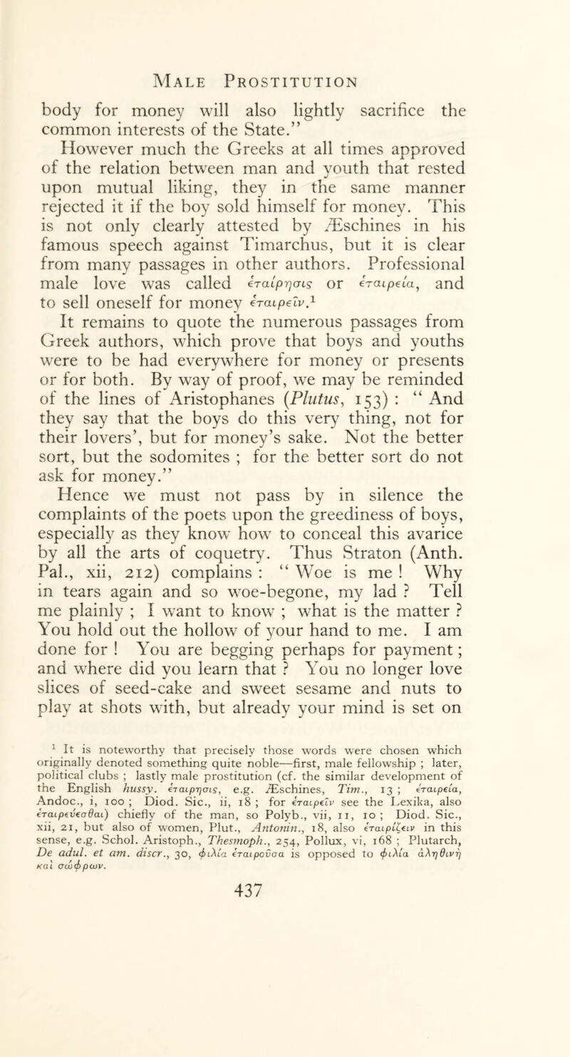 body for money will also lightly sacrifice the common interests of the State.” However much the Greeks at all times approved of the relation between man and vouth that rested upon mutual liking, they in the same manner rejected it if the boy sold himself for money. This is not only clearly attested by /Eschines in his famous speech against Timarchus, but it is clear from many passages in other authors. Professional male love was called iraLprjais or iraipela, and to sell oneself for money ircupelv.1 It remains to quote the numerous passages from Greek authors, which prove that boys and youths were to be had everywhere for money or presents or for both. By way of proof, we may be reminded of the lines of Aristophanes (Plutus, 153) : “ And they say that the boys do this very thing, not for their lovers’, but for money’s sake. Not the better sort, but the sodomites ; for the better sort do not ask for money.” Hence we must not pass by in silence the complaints of the poets upon the greediness of boys, especially as they know how to conceal this avarice by all the arts of coquetry. Thus Straton (Anth. Pal., xii, 212) complains : “ Woe is me ! Why in tears again and so woe-begone, my lad ? Tell me plainly ; I want to know ; what is the matter ? You hold out the hollow of your hand to me. I am done for ! You are begging perhaps for payment; and where did you learn that ? You no longer love slices of seed-cake and sweet sesame and nuts to play at shots with, but already your mind is set on 1 it is noteworthy that precisely those words were chosen which originally denoted something quite noble—first, male fellowship ; later, political clubs ; lastly male prostitution (cf. the similar development of the English hussy, iraiprjcns, e.g. iEschines, Tim., 13 ; ercupeia, Andoc., i, 100 ; Diod. Sic., ii, 18 ; for eratpeZv see the Lexika, also €Taipevcod(u) chiefly of the man, so Polyb., vii, 11, 10; Diod. Sic., xii, 21, but also of women, Plut., Antonin., 18, also eraipt^iv in this sense, e.g. Schol. Aristoph., Thesmoph., 254, Pollux, vi, 168 ; Plutarch, De adul. et am. discr., 30, 4>i\la eraipovoa is opposed to aArjdivr] KOI 0(x)(f) pCUV.