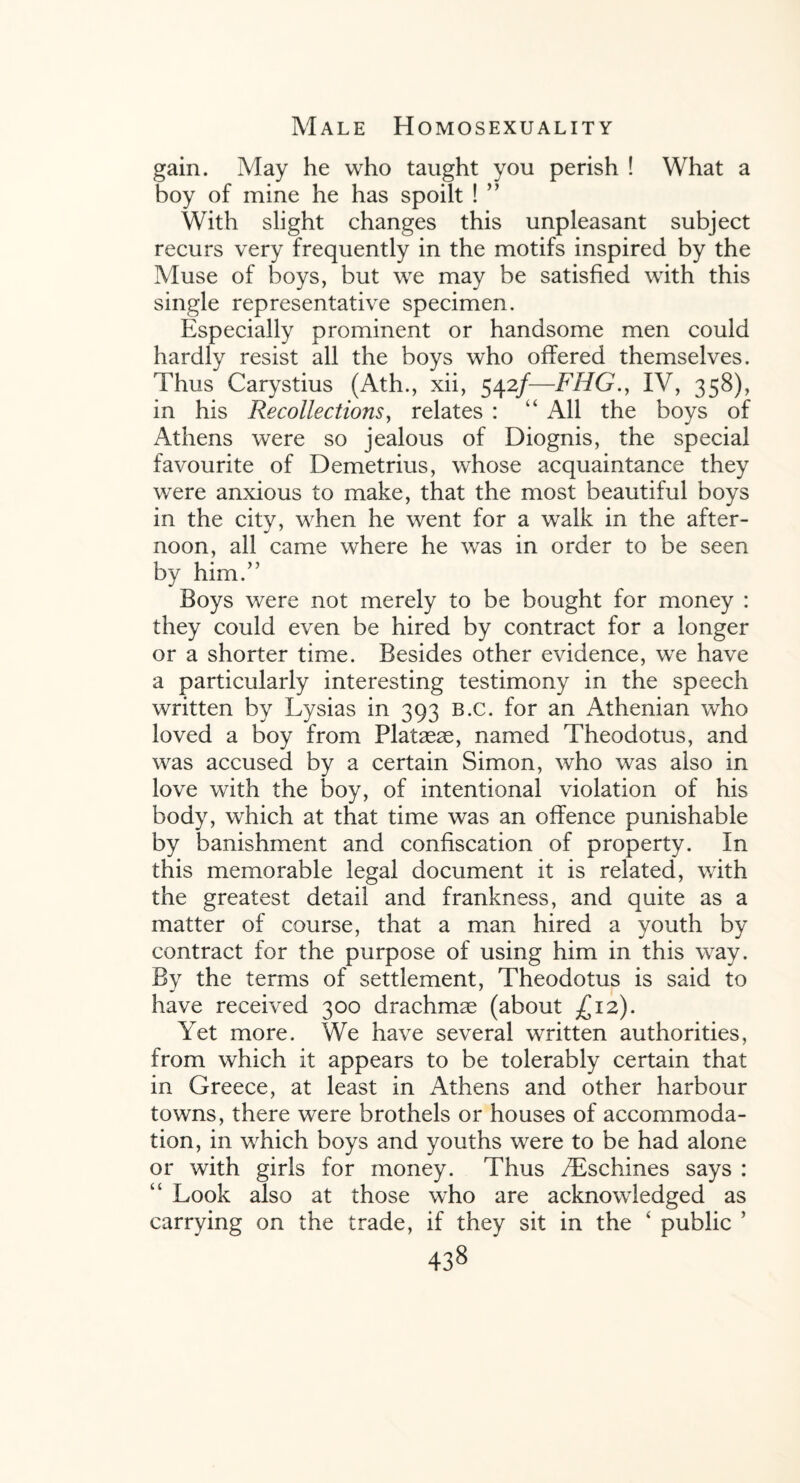 gain. May he who taught you perish ! What a boy of mine he has spoilt ! ” With slight changes this unpleasant subject recurs very frequently in the motifs inspired by the Muse of boys, but we may be satisfied with this single representative specimen. Especially prominent or handsome men could hardly resist all the boys who offered themselves. Thus Carystius (Ath., xii, 542/—FHG., IV, 358), in his Recollections, relates : “ All the boys of Athens were so jealous of Diognis, the special favourite of Demetrius, whose acquaintance they were anxious to make, that the most beautiful boys in the city, when he went for a walk in the after¬ noon, all came where he was in order to be seen by him.” Boys were not merely to be bought for money : they could even be hired by contract for a longer or a shorter time. Besides other evidence, we have a particularly interesting testimony in the speech written by Lysias in 393 b.c. for an Athenian who loved a boy from Plataeae, named Theodotus, and was accused by a certain Simon, who was also in love with the boy, of intentional violation of his body, which at that time was an offence punishable by banishment and confiscation of property. In this memorable legal document it is related, with the greatest detail and frankness, and quite as a matter of course, that a man hired a youth by contract for the purpose of using him in this way. By the terms of settlement, Theodotus is said to have received 300 drachmae (about £12). Yet more. We have several written authorities, from which it appears to be tolerably certain that in Greece, at least in Athens and other harbour towns, there were brothels or houses of accommoda¬ tion, in which boys and youths were to be had alone or with girls for money. Thus /Eschines says : “ Look also at those who are acknowledged as carrying on the trade, if they sit in the ‘ public ’