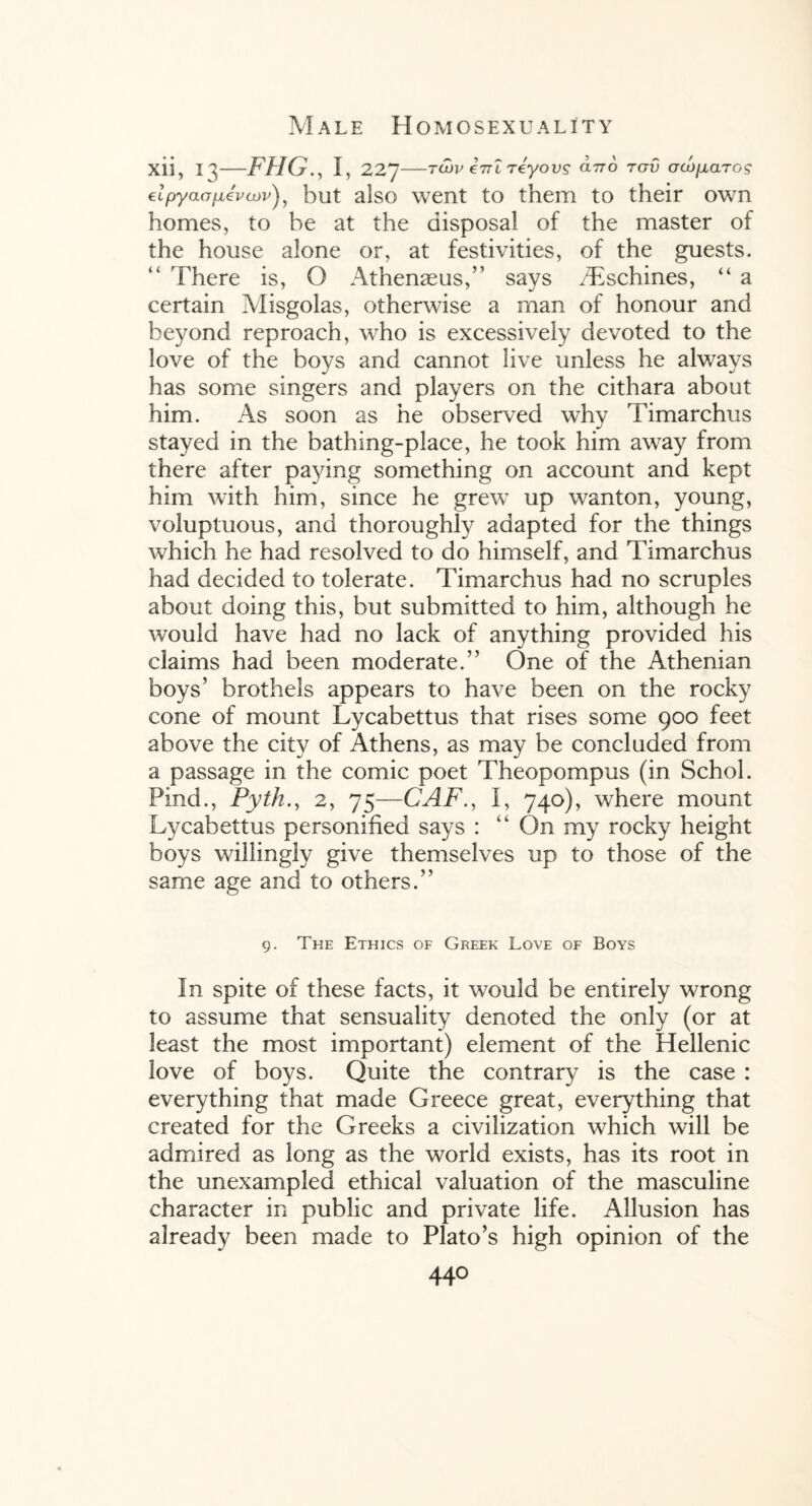 xii, —FHG., I, 227—twv eiTL reyovs dno tgv GcopLaros €Lpyao[jL(Evcjov^ but also went to them to their own homes, to be at the disposal of the master of the house alone or, at festivities, of the guests. There is, O Athenseus,” says /Eschines, “ a certain Misgolas, otherwise a man of honour and beyond reproach, who is excessively devoted to the love of the boys and cannot live unless he always has some singers and players on the cithara about him. As soon as he observed why Timarchus stayed in the bathing-place, he took him away from there after paying something on account and kept him with him, since he grew up wanton, young, voluptuous, and thoroughly adapted for the things which he had resolved to do himself, and Timarchus had decided to tolerate. Timarchus had no scruples about doing this, but submitted to him, although he would have had no lack of anything provided his claims had been moderate.” One of the Athenian boys’ brothels appears to have been on the rocky cone of mount Lycabettus that rises some 900 feet above the city of Athens, as may be concluded from a passage in the comic poet Theopompus (in Schol. Find., Pyth2, 75—CAP., I, 740), where mount Lycabettus personified says : “ On my rocky height boys willingly give themselves up to those of the same age and to others.” 9. The Ethics of Greek Love of Boys In spite of these facts, it would be entirely wrong to assume that sensuality denoted the only (or at least the most important) element of the Hellenic love of boys. Quite the contrary is the case : everything that made Greece great, everything that created for the Greeks a civilization which will be admired as long as the world exists, has its root in the unexampled ethical valuation of the masculine character in public and private life. Allusion has already been made to Plato’s high opinion of the