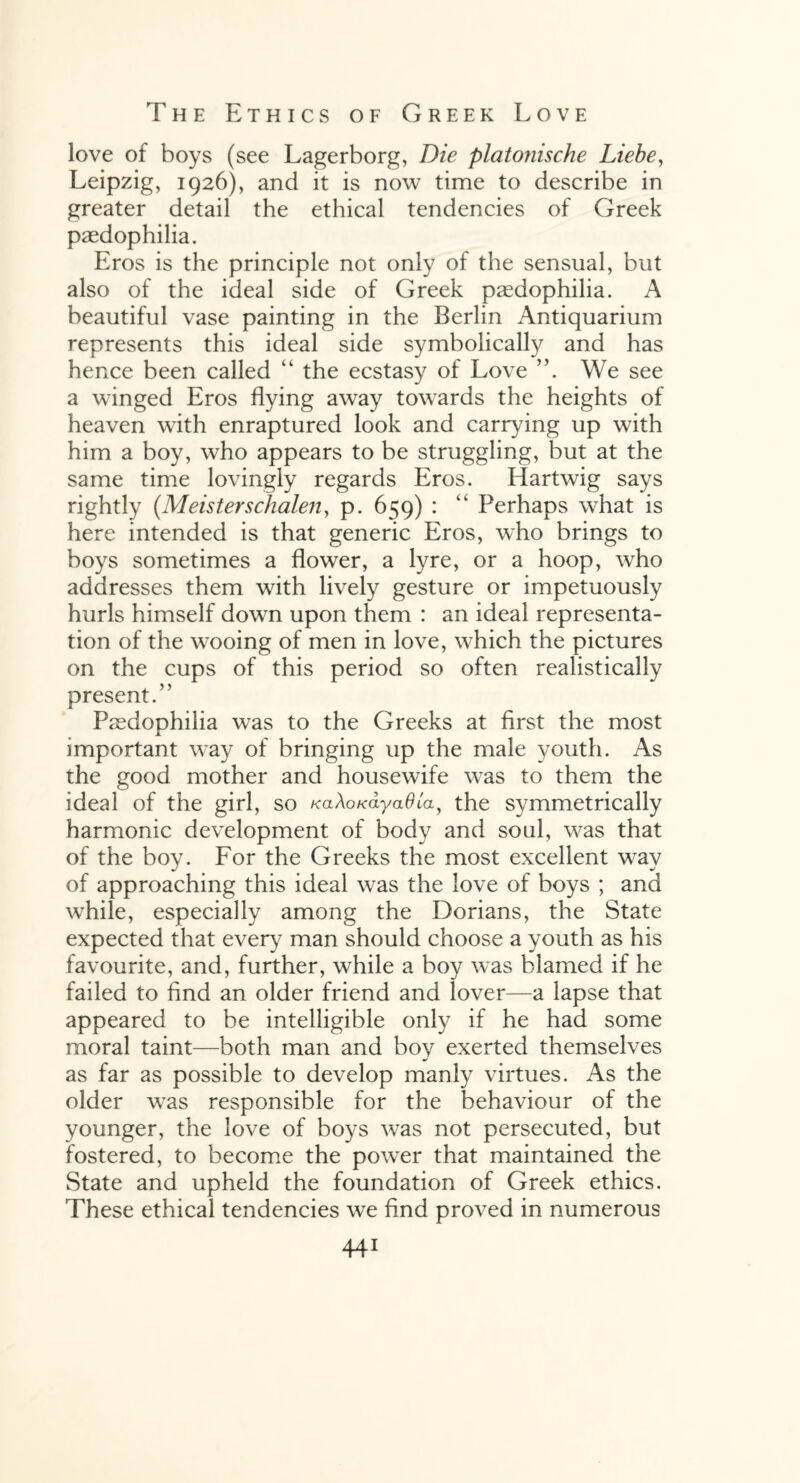 love of boys (see Lagerborg, Die platonische Liebe, Leipzig, 1926), and it is now time to describe in greater detail the ethical tendencies of Greek paedophilia. Eros is the principle not only of the sensual, but also of the ideal side of Greek paedophilia. A beautiful vase painting in the Berlin Antiquarium represents this ideal side symbolically and has hence been called “ the ecstasy of Love We see a winged Eros flying away towards the heights of heaven with enraptured look and carrying up with him a boy, who appears to be struggling, but at the same time lovingly regards Eros. Hartwig says rightly (Meisterschalen, p. 659) : “ Perhaps what is here intended is that generic Eros, who brings to boys sometimes a flower, a lyre, or a hoop, who addresses them with lively gesture or impetuously hurls himself down upon them : an ideal representa¬ tion of the wooing of men in love, which the pictures on the cups of this period so often realistically present.” Paedophilia was to the Greeks at first the most important w-ay of bringing up the male youth. As the good mother and housewife was to them the ideal of the girl, so KaXoKayaOta, the symmetrically harmonic development of body and sold, was that of the boy. For the Greeks the most excellent w7ay of approaching this ideal w^as the love of boys ; and while, especially among the Dorians, the State expected that every man should choose a youth as his favourite, and, further, wdiile a boy was blamed if he failed to find an older friend and lover—a lapse that appeared to be intelligible only if he had some moral taint—both man and boy exerted themselves as far as possible to develop manly virtues. As the older wTas responsible for the behaviour of the younger, the love of boys was not persecuted, but fostered, to become the power that maintained the State and upheld the foundation of Greek ethics. These ethical tendencies we find proved in numerous