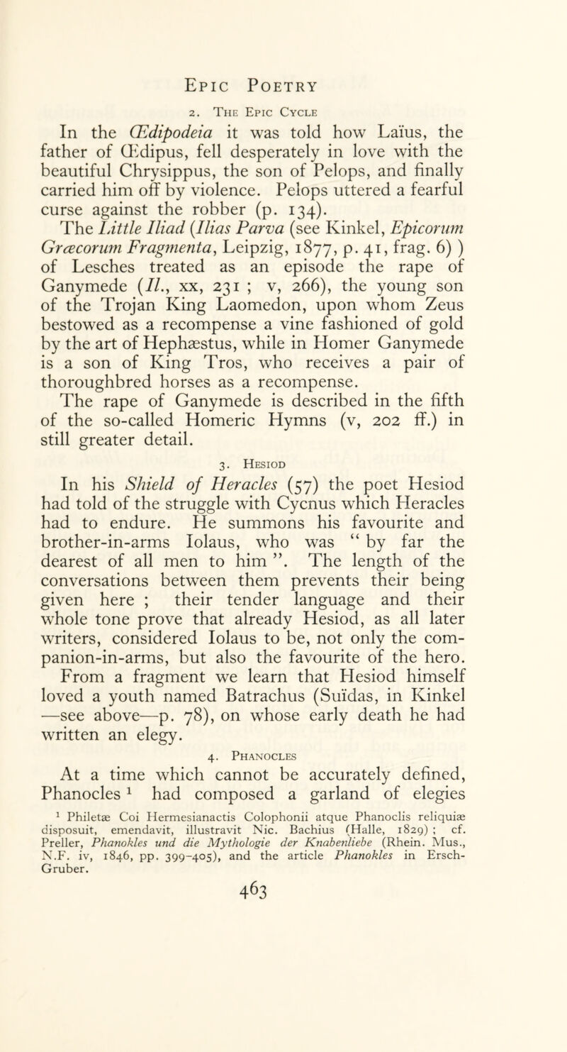 2. The Epic Cycle In the CEdipodeia it was told how Laius, the father of Gidipus, fell desperately in love with the beautiful Chrysippus, the son of Pelops, and finally carried him off by violence. Pelops uttered a fearful curse against the robber (p. 134). The LAttle Iliad (.I lias Parva (see Kinkel, Epicorum Grcecorum Fragmenta, Leipzig, 1877, p. 41, frag. 6) ) of Lesches treated as an episode the rape of Ganymede (//., xx, 231 ; v, 266), the young son of the Trojan King Laomedon, upon whom Zeus bestowed as a recompense a vine fashioned of gold by the art of Hephaestus, while in Homer Ganymede is a son of King Tros, who receives a pair of thoroughbred horses as a recompense. The rape of Ganymede is described in the fifth of the so-called Homeric Hymns (v, 202 ff.) in still greater detail. 3. Hesiod In his Shield of Heracles (57) the poet Hesiod had told of the struggle with Cycnus which Pleracles had to endure. He summons his favourite and brother-in-arms Iolaus, who was “ by far the dearest of all men to him ”. The length of the conversations between them prevents their being given here ; their tender language and their whole tone prove that already Hesiod, as all later writers, considered Iolaus to be, not only the com- panion-in-arms, but also the favourite of the hero. From a fragment we learn that Plesiod himself loved a youth named Batrachus (Suidas, in Kinkel —see above—p. 78), on whose early death he had written an elegy. 4. Phanocles At a time which cannot be accurately defined, Phanocles1 had composed a garland of elegies 1 Philetae Coi Hermesianactis Colophonii atque Phanoclis reliquiae disposuit, emendavit, illustravit Nic. Bachius (Halle, 1829) ; cf. Preller, Phanokles und die Mythologie der Knabenliebe (Rhein. Mus., N.F. iv, 1846, pp. 399-405), and the article Phanokles in Ersch- Gruber.