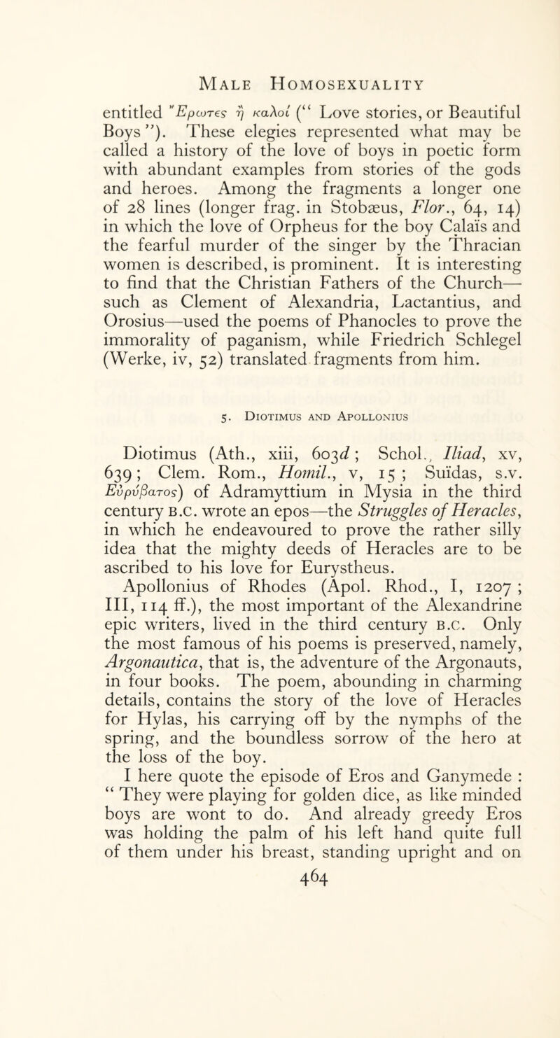 entitled ’'Epcures rj kolXol (“ Love stories, or Beautiful Boys”). These elegies represented what may be called a history of the love of boys in poetic form with abundant examples from stories of the gods and heroes. Among the fragments a longer one of 28 lines (longer frag, in Stobaeus, Flor., 64, 14) in which the love of Orpheus for the boy Calais and the fearful murder of the singer by the Thracian women is described, is prominent. It is interesting to find that the Christian Fathers of the Church— such as Clement of Alexandria, Lactantius, and Orosius—used the poems of Phanocles to prove the immorality of paganism, while Friedrich Schlegel (Werke, iv, 52) translated fragments from him. 5. Diotimus and Apollonius Diotimus (Ath., xiii, 603d; SchoL, Iliad, xv, 639; Clem. Rom., Homily v, 15; Suidas, s.v. Evpvfiaros) of Adramyttium in Mysia in the third century b.c. wrote an epos—the Struggles of Heracles, in which he endeavoured to prove the rather silly idea that the mighty deeds of Heracles are to be ascribed to his love for Eurystheus. Apollonius of Rhodes (Apol. Rhod., I, 1207 ; III, 114 ff.), the most important of the Alexandrine epic writers, lived in the third century b.c. Only the most famous of his poems is preserved, namely, Argonautica, that is, the adventure of the Argonauts, in four books. The poem, abounding in charming details, contains the story of the love of Heracles for Hylas, his carrying off by the nymphs of the spring, and the boundless sorrow of the hero at the loss of the boy. I here quote the episode of Eros and Ganymede : “ They were playing for golden dice, as like minded boys are wont to do. And already greedy Eros was holding the palm of his left hand quite full of them under his breast, standing upright and on