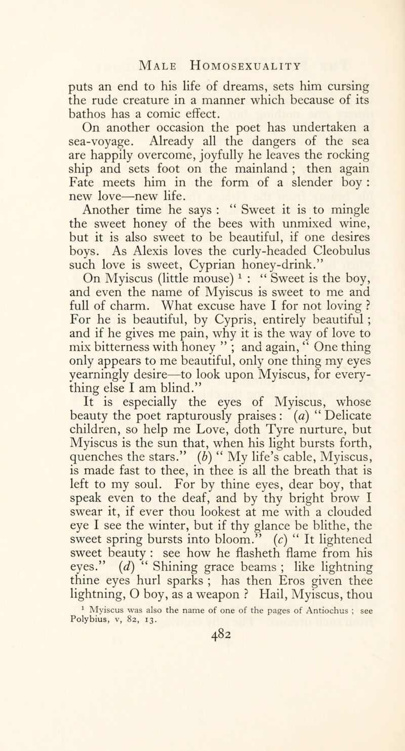 puts an end to his life of dreams, sets him cursing the rude creature in a manner which because of its bathos has a comic effect. On another occasion the poet has undertaken a sea-voyage. Already all the dangers of the sea are happily overcome, joyfully he leaves the rocking ship and sets foot on the mainland ; then again Fate meets him in the form of a slender boy : new love—new life. Another time he says : “ Sweet it is to mingle the sweet honey of the bees with unmixed wine, but it is also sweet to be beautiful, if one desires boys. As Alexis loves the curly-headed Cleobulus such love is sweet, Cyprian honey-drink.” On Myiscus (little mouse) 1 : “ Sweet is the boy, and even the name of Myiscus is sweet to me and full of charm. What excuse have I for not loving ? For he is beautiful, by Cypris, entirely beautiful ; and if he gives me pain, why it is the way of love to mix bitterness with honey ” ; and again, “ One thing only appears to me beautiful, only one thing my eyes yearningly desire—to look upon Myiscus, for every¬ thing else I am blind.” It is especially the eyes of Myiscus, whose beauty the poet rapturously praises: (a) “ Delicate children, so help me Love, doth Tyre nurture, but Myiscus is the sun that, when his light bursts forth, quenches the stars.” (b) “ My life’s cable, Myiscus, is made fast to thee, in thee is all the breath that is left to my soul. For by thine eyes, dear boy, that speak even to the deaf, and by thy bright brow I swear it, if ever thou lookest at me with a clouded eye I see the winter, but if thy glance be blithe, the sweet spring bursts into bloom.” (c) “ It lightened sweet beauty : see how he flasheth flame from his eyes.” (d) “ Shining grace beams ; like lightning thine eyes hurl sparks ; has then Eros given thee lightning, O boy, as a weapon ? Hail, Myiscus, thou 1 Myiscus was also the name of one of the pages of Antiochus ; see Polybius, v, 82, 13.