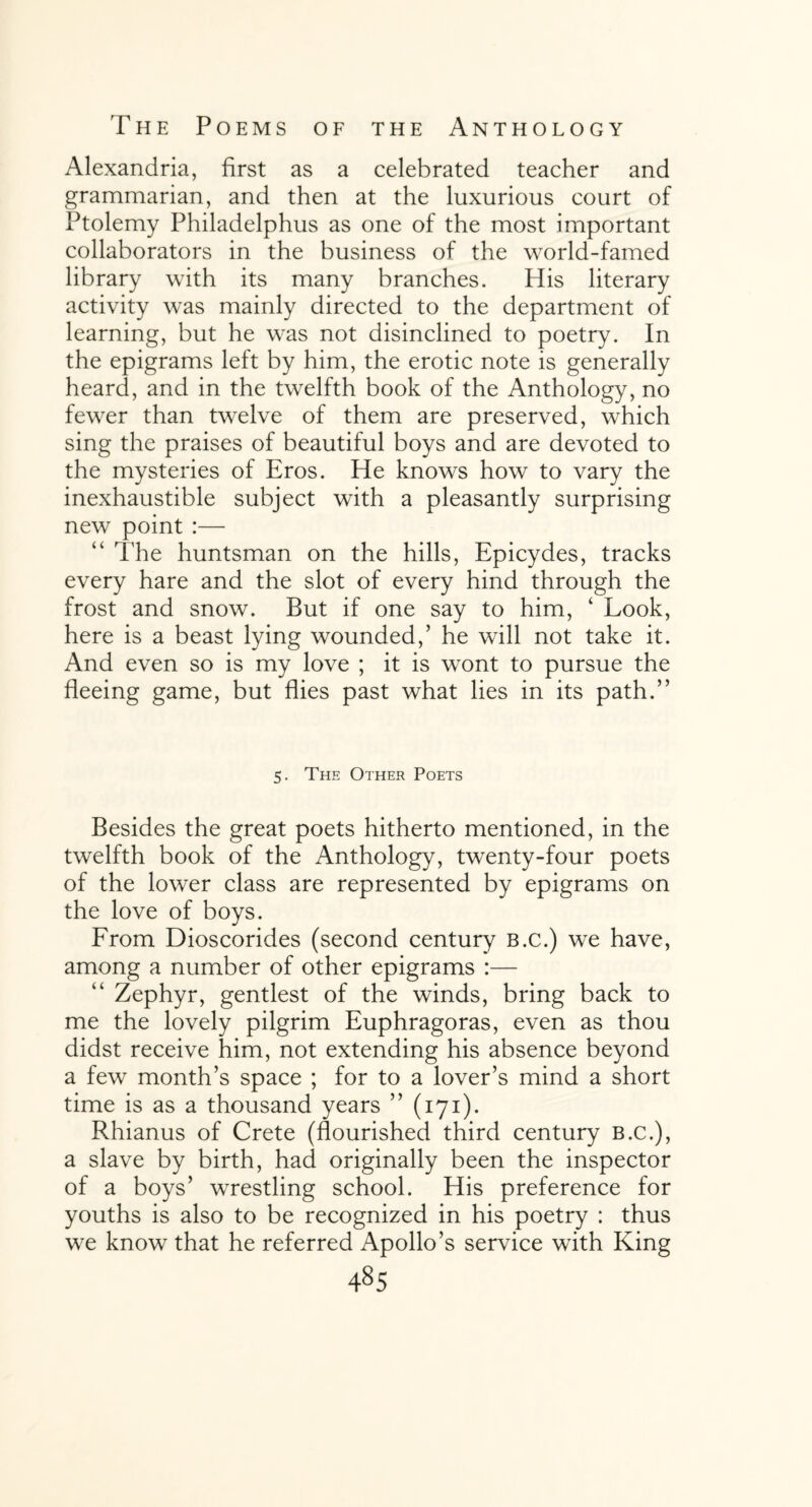 Alexandria, first as a celebrated teacher and grammarian, and then at the luxurious court of Ptolemy Philadelphus as one of the most important collaborators in the business of the world-famed library with its many branches. His literary activity was mainly directed to the department of learning, but he was not disinclined to poetry. In the epigrams left by him, the erotic note is generally heard, and in the twelfth book of the Anthology, no fewer than twelve of them are preserved, which sing the praises of beautiful boys and are devoted to the mysteries of Eros. He knows how to vary the inexhaustible subject with a pleasantly surprising new point :— “ The huntsman on the hills, Epicydes, tracks every hare and the slot of every hind through the frost and snow. But if one say to him, ‘ Look, here is a beast lying wounded/ he will not take it. And even so is my love ; it is wont to pursue the fleeing game, but flies past what lies in its path.” 5. The Other Poets Besides the great poets hitherto mentioned, in the twelfth book of the Anthology, twenty-four poets of the lower class are represented by epigrams on the love of boys. From Dioscorides (second century b.c.) we have, among a number of other epigrams :— “ Zephyr, gentlest of the winds, bring back to me the lovely pilgrim Euphragoras, even as thou didst receive him, not extending his absence beyond a few month’s space ; for to a lover’s mind a short time is as a thousand years ” (171). Rhianus of Crete (flourished third century b.c.), a slave by birth, had originally been the inspector of a boys’ wrestling school. His preference for youths is also to be recognized in his poetry : thus we know that he referred Apollo’s service with King