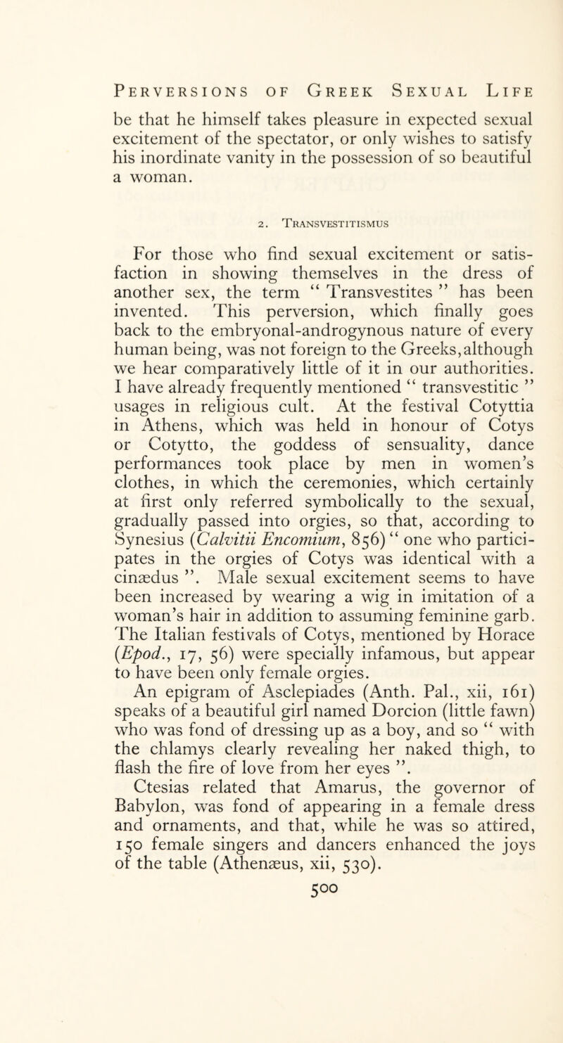 be that he himself takes pleasure in expected sexual excitement of the spectator, or only wishes to satisfy his inordinate vanity in the possession of so beautiful a woman. 2. Transvestitismus For those who find sexual excitement or satis¬ faction in showing themselves in the dress of another sex, the term “ Transvestites ” has been invented. This perversion, which finally goes back to the embryonal-androgynous nature of every human being, was not foreign to the Greeks,although we hear comparatively little of it in our authorities. I have already frequently mentioned “ transvestitic ” usages in religious cult. At the festival Cotyttia in Athens, which was held in honour of Cotys or Cotytto, the goddess of sensuality, dance performances took place by men in women’s clothes, in which the ceremonies, which certainly at first only referred symbolically to the sexual, gradually passed into orgies, so that, according to Synesius (Calvitii Encomium, 856) “ one who partici¬ pates in the orgies of Cotys was identical with a cinaedus ”. Male sexual excitement seems to have been increased by wearing a wig in imitation of a woman’s hair in addition to assuming feminine garb. The Italian festivals of Cotys, mentioned by Horace (.Epod., 17, 56) were specially infamous, but appear to have been only female orgies. An epigram of Asclepiades (Anth. Pal., xii, 161) speaks of a beautiful girl named Dorcion (little fawn) who was fond of dressing up as a boy, and so “ with the chlamys clearly revealing her naked thigh, to flash the fire of love from her eyes ”. Ctesias related that Amarus, the governor of Babylon, was fond of appearing in a female dress and ornaments, and that, while he was so attired, 150 female singers and dancers enhanced the joys of the table (Athenaeus, xii, 530).