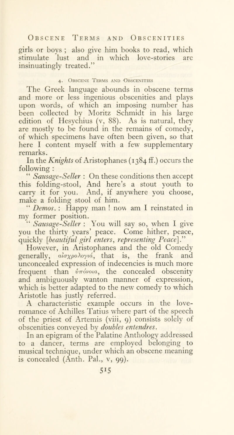 Obscene Terms and Obscenities girls or boys ; also give him books to read, which stimulate lust and in which love-stories arc insinuatingly treated.” 4. Obscene Terms and Obscenities The Greek language abounds in obscene terms and more or less ingenious obscenities and plays upon words, of which an imposing number has been collected by Moritz Schmidt in his large edition of Hesychius (v, 88). As is natural, they are mostly to be found in the remains of comedy, of which specimens have often been given, so that here I content myself with a few supplementary remarks. In the Knights of Aristophanes (1384 ff.) occurs the following : “ Sausage-Seller : On these conditions then accept this folding-stool, And here’s a stout youth to carry it for you. And, if anywhere you choose, make a folding stool of him. “ Demos. : Happy man ! now am I reinstated in my former position. “ Sausage-Seller : You will say so, when I give you the thirty years’ peace. Come hither, peace, quickly [beautiful girl enters, representing Peace].” However, in Aristophanes and the old Comedy generally, atVxpoAoyia, that is, the frank and unconcealed expression of indecencies is much more frequent than v-ttovola, the concealed obscenity and ambiguously wanton manner of expression, which is better adapted to the new comedy to which Aristotle has justly referred. A characteristic example occurs in the love- romance of Achilles Tatius where part of the speech of the priest of Artemis (viii, 9) consists solely of obscenities conveyed by doubles entendres. In an epigram of the Palatine Anthology addressed to a dancer, terms are employed belonging to musical technique, under which an obscene meaning is concealed (Anth. Pal., v, 99). 5*5