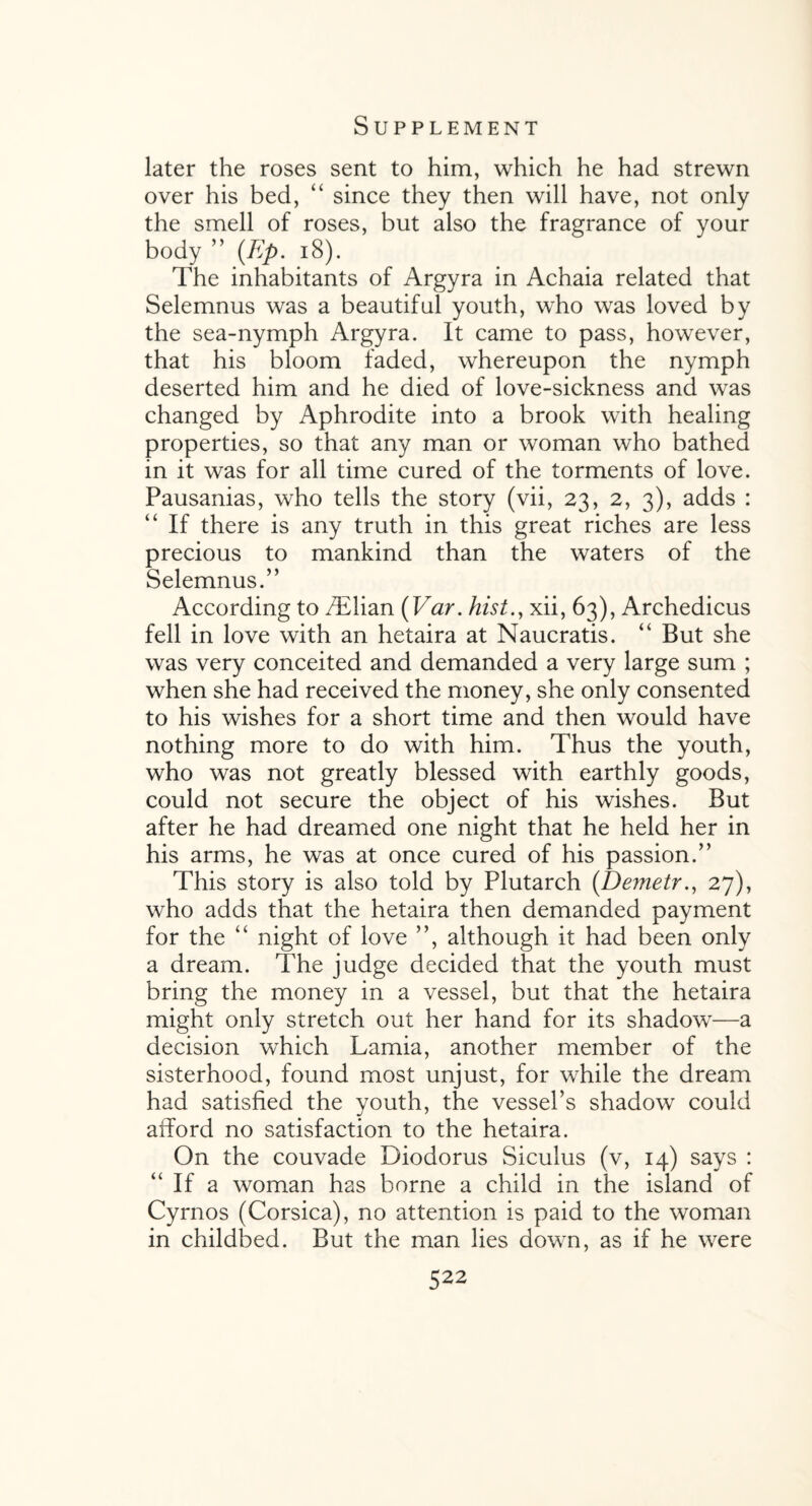 later the roses sent to him, which he had strewn over his bed, “ since they then will have, not only the smell of roses, but also the fragrance of your body ” (Ep. 18). The inhabitants of Argyra in Achaia related that Selemnus was a beautiful youth, who was loved by the sea-nymph Argyra. It came to pass, however, that his bloom faded, whereupon the nymph deserted him and he died of love-sickness and was changed by Aphrodite into a brook with healing properties, so that any man or woman who bathed in it was for all time cured of the torments of love. Pausanias, who tells the story (vii, 23, 2, 3), adds : “ If there is any truth in this great riches are less precious to mankind than the waters of the Selemnus.” According to /Elian (Var. hist.y xii, 63), Archedicus fell in love with an hetaira at Naucratis. “ But she was very conceited and demanded a very large sum ; when she had received the money, she only consented to his wishes for a short time and then would have nothing more to do with him. Thus the youth, who was not greatly blessed with earthly goods, could not secure the object of his wishes. But after he had dreamed one night that he held her in his arms, he was at once cured of his passion.” This story is also told by Plutarch (Demetr., 27), who adds that the hetaira then demanded payment for the “ night of love ”, although it had been only a dream. The judge decided that the youth must bring the money in a vessel, but that the hetaira might only stretch out her hand for its shadow—a decision which Lamia, another member of the sisterhood, found most unjust, for while the dream had satisfied the youth, the vessel’s shadow could afford no satisfaction to the hetaira. On the couvade Diodorus Siculus (v, 14) says : “ If a woman has borne a child in the island of Cyrnos (Corsica), no attention is paid to the woman in childbed. But the man lies down, as if he were