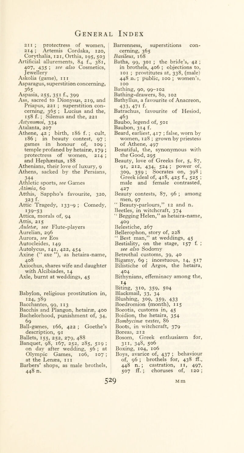 21 i ; protectress of women, 214 ; Artemis Cordaka, 120, Corythalia, 121, Orthia, 195, 503 Artificial allurements, 84 f., 381, 407, 435 ; see also Cosmetics, Jewellery Askolia (game), m Asparagus, superstition concerning, 365 Aspasia, 255, 351 f., 399 Ass, sacred to Dionysus, 219, and Priapus, 221 ; superstition con¬ cerning, 365 ; Lucius and the, 158 f. ; Silenus and the, 221 Astynomoi, 334 Atalanta, 207 Athene, 42 ; birth, 186 f. ; cult, 186 ; in beauty contest, 97 ; games in honour of, 109 ; temple profaned by hetairae, 179 ; protectress of women, 214 ; and Hephaestus, 188 Athenians, their love of luxury, 9 Athens, sacked by the Persians, 344 . Athletic sports, see Games Atimia, 60 Atthis, Sappho’s favourite, 320, 323 f- Attic Tragedy, 133-9 > Comedy, 139-53 Attica, morals of, 94 Attis, 215 Auletce, see Flute-players Aurelian, 296 Aurora, see Eos Autocleides, 149 Autolycus, 141, 422, 454 Axine (“ axe ”), as hetaira-name, j 408 Axiochus, shares wife and daughter with Alcibiades, 14 Axle, burnt at weddings, 45 Babylon, religious prostitution in, 124, 389 Bacchantes, 99, 113 Bacchis and Plangon, hetairae, 400 Bachelorhood, punishment of, 34, 69 Ball-games, 166, 422 ; Goethe’s description, 91 Ballets, 155, 252, 279, 488 Banquet, 98, 167, 252, 285, 519 ; on day after wedding, 56 ; at Olympic Games, 106, 107 ; at the Lenaea, in Barbers’ shops, as male brothels, 448 n. Barrenness, superstitions con¬ cerning, 365 Basileus, 168 Baths, 99, 301 ; the bride’s, 42 ; in brothels, 406 ; objections to, 101 ; prostitutes at, 338, (male) 448 n. ; public, 100 ; women’s, 100 Bathing, 90, 99-102 Bathing-drawers, 80, 102 Bathyllus, a favourite of Anacreon, 433, 47i f- Batrachus, favourite of Hesiod, 463 Baubo, legend of, 501 Baubon, 314 f. Beard, earliest, 417 ; false, worn by women, 128 ; grown by priestess of Athene, 497 Beautiful, the, synonymous with the Good, 295 Beauty, love of Greeks for, 5, 87, 91, 212, 434, 524 ; power of, 309, 359 J Socrates on, 398 ; Greek ideal of, 418, 425 f., 525 ; male and female contrasted, 427 Beauty contests, 87, 96 ; among men, 97 “ Beauty-parlours,” 12 and n. Beetles, in witchcraft, 374 14 Begging Helen,” as hetaira-name, 409 Belestiche, 267 Bellerophon, story of, 228 “ Best man,” at weddings, 45 Bestiality, on the stage, 157 f. ; see also Sodomy Betrothal customs, 39, 40 Bigamy, 69 ; incestuous, 14, 517 Bilistiche of Argos, the hetaira, 404 Bithynians, effeminacy among the, 14 Biting, 310, 359, 504 Blackmail, 33, 34 Blushing, 309, 359, 433 Boedromion (month), 115 Boeotia, customs in, 45 Boidion, the hetaira, 354 Bombycince vestes, 86 Boots, in witchcraft, 379 Boreas, 212 Bosom, Greek enthusiasm for, 31L 348, 506 Boxing, 104, 106 Boys, avarice of, 437 ; behaviour of, 96 ; brothels for, 438 ff., 448 n. ; castration, 11, 497, 507 ff. ; choruses of, 120 ;