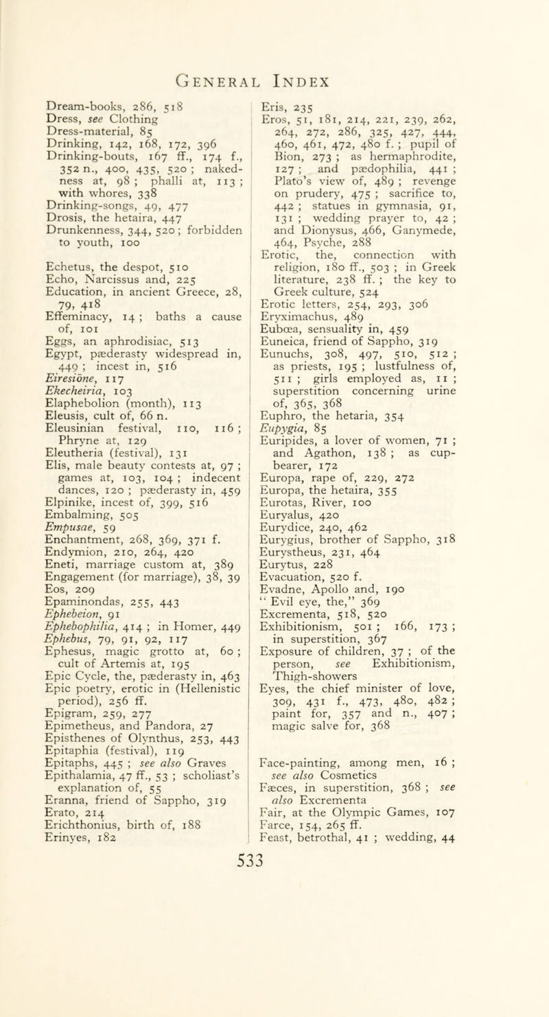 Dream-books, 286, 518 Dress, see Clothing Dress-material, 85 Drinking, 142, 168, 172, 396 Drinking-bouts, 167 fL, 174 f., 352 n., 400, 435, 520 ; naked¬ ness at, 98 ; phalli at, 113 ; with whores, 338 Drinking-songs, 49, 477 Drosis, the hetaira, 447 Drunkenness, 344, 520 ; forbidden to youth, 100 Echetus, the despot, 510 Echo, Narcissus and, 225 Education, in ancient Greece, 28, 79, 418 Effeminacy, 14 ; baths a cause of, 101 Eggs, an aphrodisiac, 513 Egypt, paederasty widespread in, 449 ; incest in, 516 Eiresidne, 117 Ekecheiria, 103 Elaphebolion (month), 113 Eleusis, cult of, 66 n. Eleusinian festival, no, 116; Phryne at, 129 Eleutheria (festival), 131 Elis, male beauty contests at, 97 ; games at, 103, 104 ; indecent dances, 120 ; paederasty in, 459 Elpinike, incest of, 399, 516 Embalming, 505 Empuscie, 59 Enchantment, 268, 369, 371 f. Endymion, 210, 264, 420 Eneti, marriage custom at, 389 Engagement (for marriage), 38, 39 Eos, 209 Epaminondas, 255, 443 Ephebeion, 91 Ephebophilia, 414 ; in Elomer, 449 Ephebus, 79, 91, 92, 117 Ephesus, magic grotto at, 60 ; cult of Artemis at, 195 Epic Cycle, the, paederasty in, 463 Epic poetry, erotic in (Hellenistic period), 256 ff. Epigram, 259, 277 Epimetheus, and Pandora, 27 Episthenes of Olynthus, 253, 443 Epitaphia (festival), 119 Epitaphs, 445 ; see also Graves Epithalamia, 47 ff., 53 ; scholiast’s explanation of, 55 Eranna, friend of Sappho, 319 Erato, 214 Erichthonius, birth of, 188 Erinyes, 182 Eris, 235 Eros, 51, 181, 214, 221, 239, 262, 264, 272, 286, 325, 427, 444. 460, 461, 472, 480 f. ; pupil of Bion, 273 ; as hermaphrodite, 127 ; and paedophilia, 441 ; Plato’s view of, 489 ; revenge on prudery, 475 ; sacrifice to, 442 ; statues in gymnasia, 91, 131 ; wedding prayer to, 42 ; and Dionysus, 466, Ganymede, 464, Psyche, 288 Erotic, the, connection with religion, 180 ff., 503 ; in Greek literature, 238 ff. ; the key to Greek culture, 524 Erotic letters, 254, 293, 306 Eryximachus, 489 Euboea, sensuality in, 459 Euneica, friend of Sappho, 319 Eunuchs, 308, 497, 510, 512 ; as priests, 195 ; lustfulness of, 511 ; girls employed as, 11 ; superstition concerning urine of, 365, 368 Euphro, the hetaria, 354 Eupygia, 85 Euripides, a lover of women, 71 ; and Agathon, 138 ; as cup¬ bearer, 172 Europa, rape of, 229, 272 Europa, the hetaira, 355 Eurotas, River, 100 Euryalus, 420 Eurydice, 240, 462 Eurygius, brother of Sappho, 318 Eurystheus, 231, 464 Eurytus, 228 Evacuation, 520 f. Evadne, Apollo and, 190 “ Evil eye, the,” 369 Excrementa, 518, 520 Exhibitionism, 501 ; 166, 173 ; in superstition, 367 Exposure of children, 37 ; of the person, see Exhibitionism, Thigh-showers Eyes, the chief minister of love, 309, 431 f., 473, 480, 482 ; paint for, 357 and n., 407 ; magic salve for, 368 Face-painting, among men, 16 ; see also Cosmetics Fasces, in superstition, 368 ; see also Excrementa Fair, at the Olympic Games, 107 Farce, 154, 265 ff. Feast, betrothal, 41 ; wedding, 44