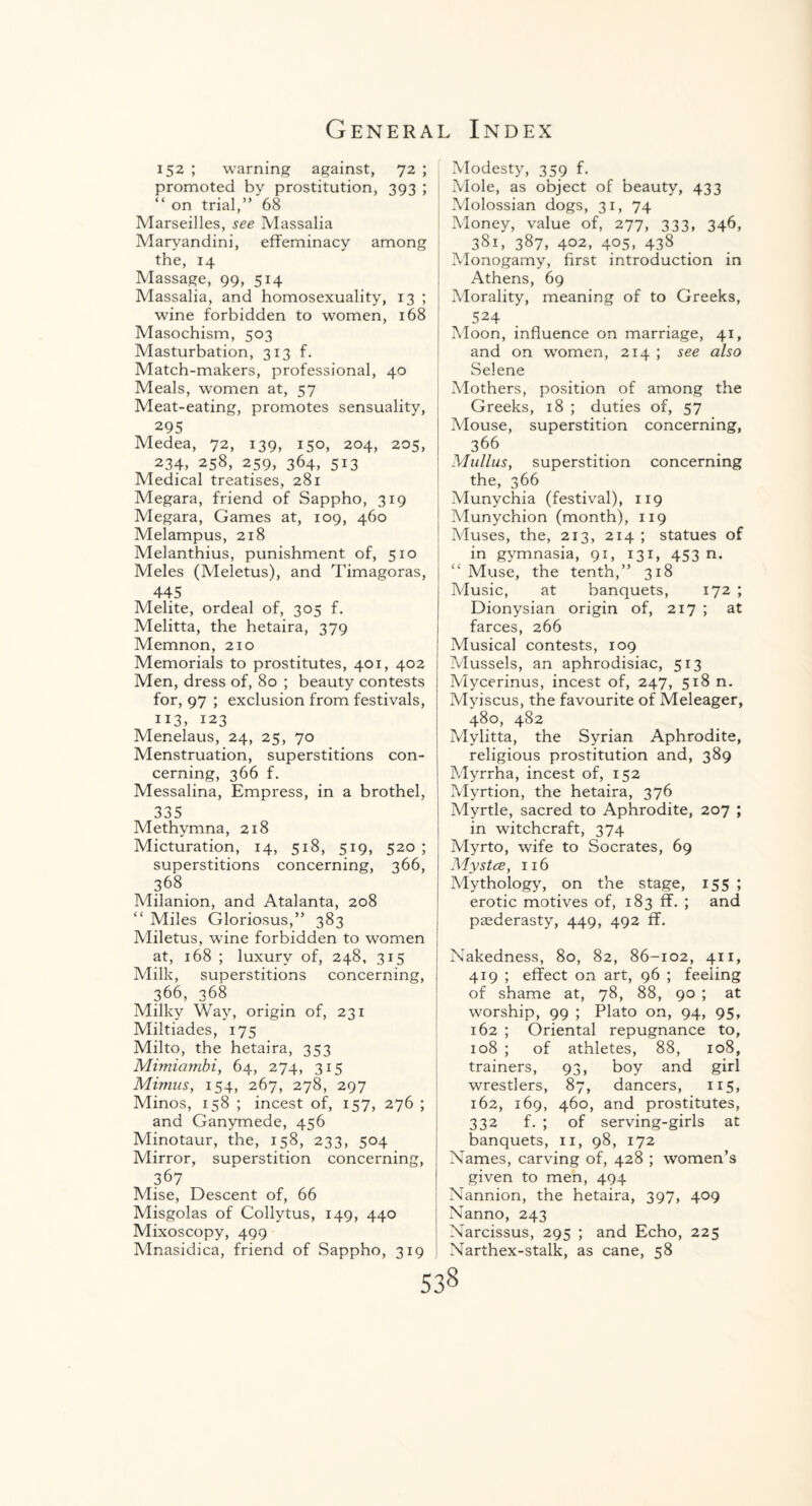 152 ; warning against, 72 ; promoted by prostitution, 393 ; “ on trial,” 68 Marseilles, see Massalia Maryandini, effeminacy among the, 14 Massage, 99, 514 Massalia, and homosexuality, 13 ; wine forbidden to women, 168 Masochism, 503 Masturbation, 313 f. Match-makers, professional, 40 Meals, women at, 57 Meat-eating, promotes sensuality, 295 Medea, 72, 139, 150, 204, 205, 234, 258, 259, 364, 513 Medical treatises, 281 Megara, friend of Sappho, 319 Megara, Games at, 109, 460 Melampus, 218 Melanthius, punishment of, 510 Meles (Meletus), and Timagoras, 445 Melite, ordeal of, 305 f. Melitta, the hetaira, 379 Memnon, 210 Memorials to prostitutes, 401, 402 Men, dress of, 80 ; beauty contests for, 97 ; exclusion from festivals, IJ3> 123 Menelaus, 24, 25, 70 Menstruation, superstitions con¬ cerning, 366 f. Messalina, Empress, in a brothel, 335 Methymna, 218 Micturation, 14, 518, 519, 520 ; superstitions concerning, 366, 368 Milanion, and Atalanta, 208 Miles Gloriosus,” 383 Miletus, wine forbidden to women at, 168 ; luxury of, 248, 315 Milk, superstitions concerning, 366, 368 Milky Way, origin of, 231 Miltiades, 175 Milto, the hetaira, 353 Mimiambi, 64, 274, 315 Mimns, 154, 267, 278, 297 Minos, 158 ; incest of, 157, 276 ; and Ganymede, 456 Minotaur, the, 158, 233, 504 Mirror, superstition concerning, 367 Mise, Descent of, 66 Misgolas of Collytus, 149, 440 Mixoscopy, 499 Mnasidica, friend of Sappho, 319 Modesty, 359 f. Mole, as object of beauty, 433 Molossian dogs, 31, 74 Money, value of, 277, 333, 346, 381, 387, 402, 405, 438 Monogamy, first introduction in Athens, 69 Morality, meaning of to Greeks, 524 Moon, influence on marriage, 41, and on women, 214 ; see also Selene Mothers, position of among the Greeks, 18 ; duties of, 57 Mouse, superstition concerning, 366 Mullus, superstition concerning the, 366 Munychia (festival), 119 Munychion (month), 119 Muses, the, 213, 214 ; statues of in gymnasia, 91, 131, 453 n. Muse, the tenth,” 318 Music, at banquets, 172 ; Dionysian origin of, 217 ; at farces, 266 Musical contests, 109 Mussels, an aphrodisiac, 513 Mycerinus, incest of, 247, 518 n. Myiscus, the favourite of Meleager, 480, 482 Mylitta, the Syrian Aphrodite, religious prostitution and, 389 Myrrha, incest of, 152 Myrtion, the hetaira, 376 Myrtle, sacred to Aphrodite, 207 ; in witchcraft, 374 Myrto, wife to Socrates, 69 My s tee, 116 Mythology, on the stage, 155 ; erotic motives of, 183 ff. ; and paederasty, 449, 492 ff. Nakedness, 80, 82, 86-102, 411, 419 ; effect on art, 96 ; feeling of shame at, 78, 88, 90 ; at worship, 99 ; Plato on, 94, 95, 162 ; Oriental repugnance to, 108 ; of athletes, 88, 108, trainers, 93, boy and girl wrestlers, 87, dancers, 115, 162, 169, 460, and prostitutes, 332 f. ; of serving-girls at banquets, 11, 98, 172 Names, carving of, 428 ; women’s given to men, 494 Nannion, the hetaira, 397, 409 Nanno, 243 Narcissus, 295 ; and Echo, 225 Narthex-stalk, as cane, 58 S38