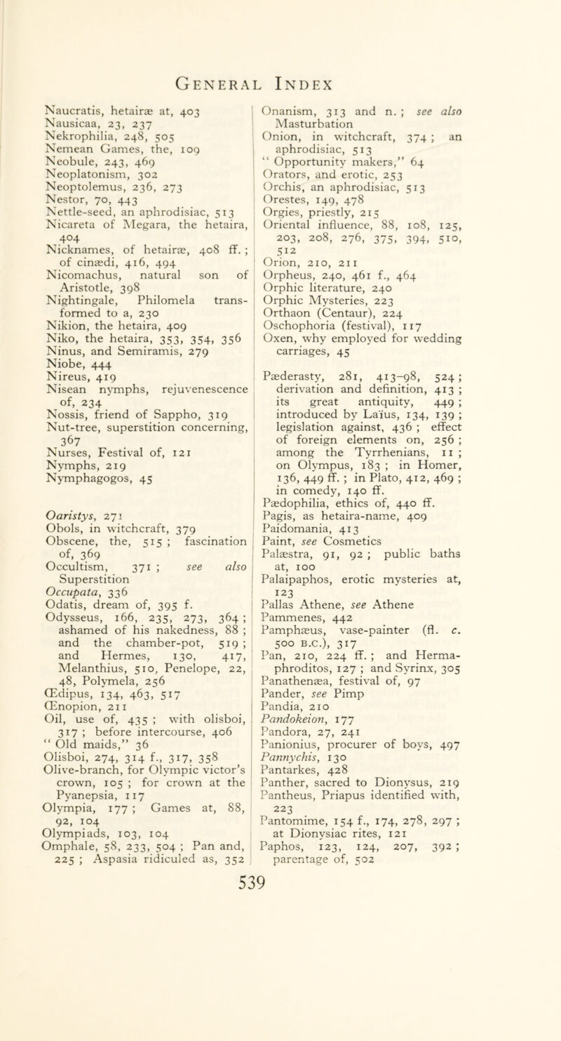 Naucratis, hetairae at, 403 Nausicaa, 23, 237 Nekrophilia, 248, 505 Nemean Games, the, 109 Neobule, 243, 469 Neoplatonism, 302 Neoptolemus, 236, 273 Nestor, 70, 443 Nettle-seed, an aphrodisiac, 513 Nicareta of Megara, the hetaira ,.4°4 Nicknames, of hetairae, 408 ff. of cinaedi, 416, 494 Nicomachus, natural son of Aristotle, 398 Nightingale, Philomela trans¬ formed to a, 230 Nikion, the hetaira, 409 Niko, the hetaira, 353, 354, 356 Ninus, and Semiramis, 279 Niobe, 444 Nireus, 419 Nisean nymphs, rejuvenescence of, 234 Nossis, friend of Sappho, 319 Nut-tree, superstition concerning, 367 Nurses, Festival of, 121 Nymphs, 219 Nymphagogos, 45 Oaristys, 271 Obols, in witchcraft, 379 Obscene, the, 515 ; fascination of, 369 Occultism, 371 ; see also Superstition Occupata, 336 Odatis, dream of, 395 f. Odysseus, 166, 235, 273, 364 ; ashamed of his nakedness, 88 ; and the chamber-pot, 5x9; and Hermes, 130, 417, Melanthius, 510, Penelope, 22, 48, Polymela, 256 (Edipus, 134, 463, 517 CEnopion, 211 Oil, use of, 435 ; with olisboi, 317 ; before intercourse, 406 “ Old maids,” 36 Olisboi, 274, 314 f., 317, 358 Olive-branch, for Olympic victor’s crown, 105 ; for crown at the Pyanepsia, 117 Olympia, 177 ; Games at, 88, 92, 104 Olympiads, 103, 104 Omphale, 58, 233, 504 ; Pan and, 225 ; Aspasia ridiculed as, 352 Onanism, 313 and n. ; see also Masturbation Onion, in witchcraft, 374 ; an aphrodisiac, 513 Opportunity makers,” 64 Orators, and erotic, 253 Orchis, an aphrodisiac, 513 Orestes, 149, 478 Orgies, priestly, 215 Oriental influence, 88, 108, 125, 203, 208, 276, 375, 394, 510, 512 Orion, 210, 211 Orpheus, 240, 461 f., 464 Orphic literature, 240 Orphic Mysteries, 223 Orthaon (Centaur), 224 Oschophoria (festival), 117 Oxen, why employed for wedding carriages, 45 Paederasty, 281, 413-98, 524; derivation and definition, 413 ; its great antiquity, 449 ; introduced by Laius, 134, 139 ; legislation against, 436 ; effect of foreign elements on, 256 ; among the Tyrrhenians, 11 ; on Olympus, 183 ; in Homer, 136, 449 ff. ; in Plato, 412, 469 ; in comedy, 140 ff. Paedophilia, ethics of, 440 ff. Pagis, as hetaira-name, 409 Paidomania, 413 Paint, see Cosmetics Palaestra, 91, 92 ; public baths at, 100 Palaipaphos, erotic mysteries at, 123 Pallas Athene, see Athene Pammenes, 442 Pamphaeus, vase-painter (fl. c. 500 b.c.), 317 Pan, 210, 224 ff. ; and Herma¬ phrodites, 127 ; and Syrinx, 305 Panathenaea, festival of, 97 Pander, see Pimp Pandia, 210 Pandokeion, 177 Pandora, 27, 241 Panionius, procurer of boys, 497 Pannychis, 130 Pantarkes, 428 Panther, sacred to Dionysus, 219 Pantheus, Priapus identified with, 223 Pantomime, 154 f., 174, 278, 297 ; at Dionysiac rites, 121 Paphos, 123, 124, 207, 392 ; parentage of, 502