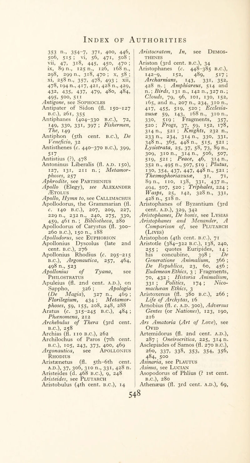 353 n., 354-7, 37L 4°o, 446, 506, 515; vi, 56, 471, 508; vii, 47, 318, 445, 450, 470; ix, 89 n., 125 n., 126, 168 n., 298, 299 n., 318, 470 ; x, 58 ; xi, 258 n., 357, 478, 493 ; xii, 478, 194 n., 417, 421, 428 n., 429, 432, 435, 437, 479, 480, 484, 495, 500, 511 Antigone, see Sophocles Antipater of Sidon (fl. 150-127 b. c.), 261, 355 Antiphanes (404-330 b.c.), 72, 149, 33°, 33U 397; Fishermen, The, 149 Antiphon (5th cent, b.c.), De Veneficio, 32 Antisthenes (c. 440-370 b.c.), 399, 517. Antistius (?), 478 Antoninus Liberalis (fl. a.d. 150), 127, 131, 211 n. ; Metamor¬ phoses, 257 Aphrodite, see Parthenius Apollo (Elegy), see Alexander TEtolus Apollo, Hymn to, see Callimachus Apollodorus, the Grammarian (fl. c. 140 b.c.), 207, 209, 227, 229 n., 232 n., 240, 275, 330, 459, 461 n. ; Bibliotheca, 280 Apollodorus of Carystus (fl. 300- 260 b.c.), 150 n., 188 Apollodorus, see Euphorion Apollonius Dyscolus (late 2nd cent, b.c.), 276 Apollonius Rhodius (c. 295-215 b.c.), Argonautica, 2 57, 464, 498 n., 523 Apollonius of Tyana, see Philostratus Apuleius (fl. 2nd cent, a.d.), on Sappho, 326 ; Apologia (De Magia), 327 n., 469 ; Florilegium, 434 ; Metamor¬ phoses, 59, 155, 208, 248, 288 Aratus (c. 315-245 b.c.), 484; Phcenomena, 212 Archebulus of Thera (3rd cent. b.c.), 258 Archias (fl. no b.c.), 262 Archilochus of Paros (7th cent. b.c.), 105, 243, 373, 400, 469 Argonautica, see Apollonius Rhodius Aristasnetus (fl. 5th-6th cent. a.d.), 37, 306, 310 n., 331, 428 n. Aristeides (d. 468 b.c.), 9, 248 Aristeides, see Plutarch Aristobulus (4th cent, b.c.), 14 Aristocratem, In, see Demos¬ thenes Ariston (3rd cent. B.c.), 34 Aristophanes (c. 448-385 B.c.), 142-9, 152, 489, 517; Archarnians, 143, 331, 352, 428 n. ; Amphiareus, 514 and n.; Birds, 131 n., 142 n., 327 n.; Clouds, 79, 96, 101, 130, 152, 165, and n., 207 n., 234, 310 n., 4i7, 455, 5i9, 520 ; Ecclesia- zusce 59, 143, 168 n., 310 n., 330, 5i9 ’, Fragments, 357, 520; Frogs, 37, 59, 152, 178, 314 n., 521; Knights, 232 n., 233 n., 234, 314 n., 330, 33i, 348 n., 365, 448 n., 515, 521 ; Lysistrata, 25, 37, 58, 73, 89 n., 309, 310 n., 314^., 506, 507, 519, 521; Peace, 46, 314 n., 352 n., 495 n., 507, 519 ; Plutus, 130, 354, 437, 447, 44$ n., 521 ; Thesmophoriazusce, 31, 71, 89 n., no, 138, 331, 437 n., 494, 507, 520 ; Triphales, 224 ; Wasps, 25, 142, 328 n., 331, 428 n., 518 n. Aristophanes of Byzantium (3rd cent, a.d.), 329, 342 Aristophanes, De bonis, see Lysias Aristophanes and Menander, A Comparison of, see Plutarch (Lives) Aristophon (4th cent, b.c.), 71 Aristotle (384-322 b.c.), 138, 240, 255 5 quotes Euripides, 14 ; his concubine, 398 ; De Generatione Animalium, 366 ; De Republica, 23, 60, 456 ; Eudemean Ethics, 3 ; Fragments, 70, 432 ; Historia Animalium, 331 ; Politics, 174 ; Nico- machcean Ethics, 3 Aristoxenus (fl. 380 b.c.), 266 ; Life of Archytas, 16 Arnobius (fl. c. a.d. 300), Adversus Gentes (or Nationes), 123, 190, 216 Ars Amatoria (Art of Love), see Ovid Artemidorus (fl. 2nd cent. A.D.), 287; Oneirocritica, 225, 314 n. Asclepiades of Samos (fl. 270 b.c.), 260, 337, 338, 353, 354, 356, 484, .500 Asinaria, see Plautus Asinus, see Lucian Asopodorus of Phlius (? 1st cent. B.C.), 280 Athenaeus (fl. 3rd cent, a.d.), 69,