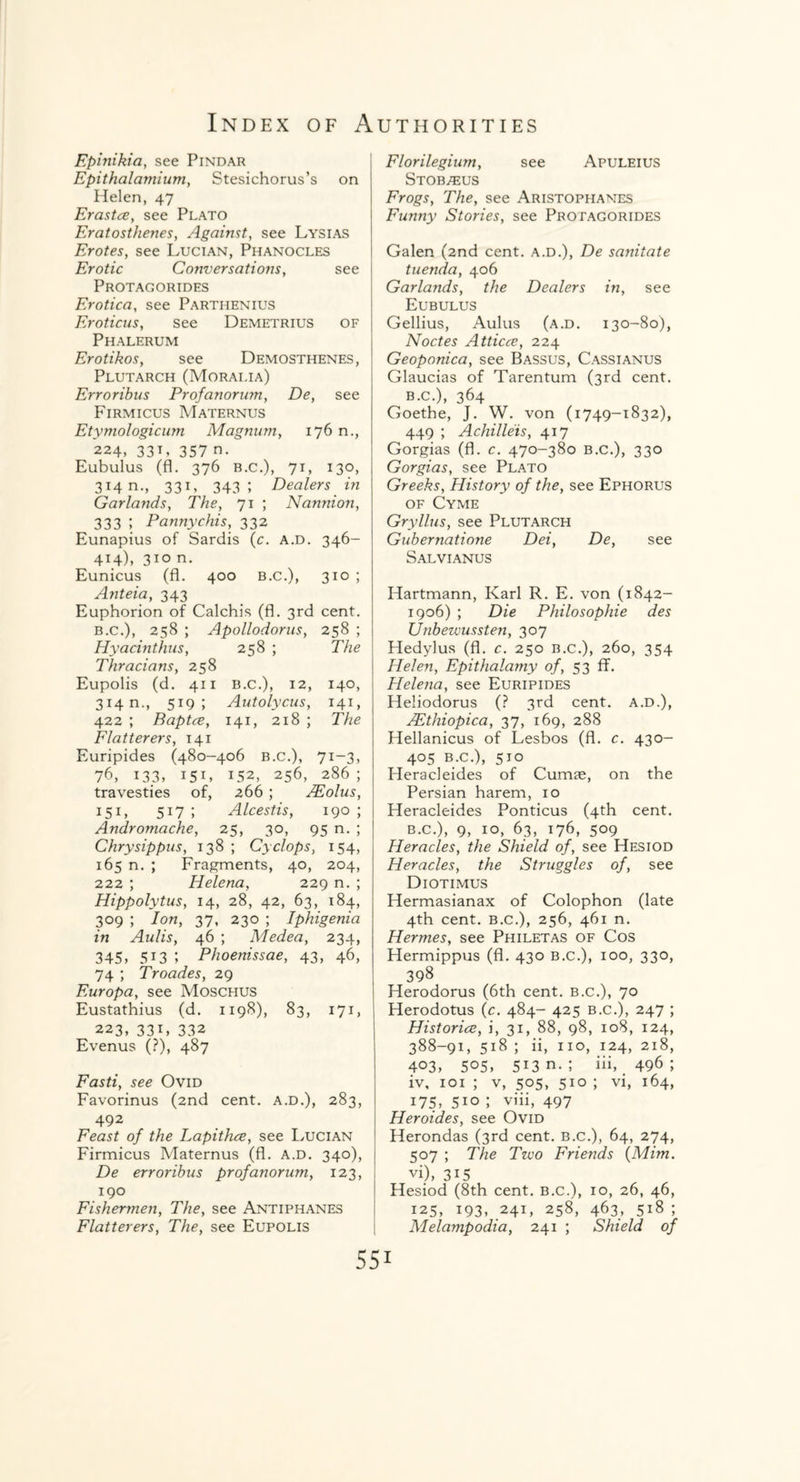 Epinikia, see Pindar Epithalamium, Stesichorus’s on Helen, 47 Erastce, see Plato Eratosthenes, Against, see Lysias Erotes, see Lucian, Phanocles Erotic Conversations, see Protagorides Erotica, see Partiienius Eroticus, see Demetrius of Phalerum Erotikos, see Demosthenes, Plutarch (Morai.ia) Errorihus Profanorum, De, see Firmicus Maternus Etymologicum Magnum, 176 n., 224, 331, 357 n. Eubulus (fl. 376 b.c.), 71, 130, 314 n., 331, 343; Dealers in Garlands, The, 71 ; Nannion, 333 ; Pannychis, 332 Eunapius of Sardis (c. a.d. 346- 414), 310 n. Eunicus (fl. 400 b.c.), 310 ; ^ Anteia, 343 Euphorion of Calchis (fl. 3rd cent. b.c.), 258 ; Apollodorus, 258 ; Hyacinthus, 258 ; The Thracians, 258 Eupolis (d. 411 B.c.), 12, 140, 3i4n., 519; Autolycus, 141, 422 ; Baptce, 141, 218 ; The Flatterers, 141 Euripides (480-406 b.c.), 71-3, 76, 13.3, I5I, 152, 256, 286 ; travesties of, 266 ; JEolus, IS1, 517 ; Alcestis, 190 ; Andromache, 25, 30, 95 n. ; Chrysippus, 138 ; Cyclops, 154, 165 n. ; Fragments, 40, 204, 222 ; Helena, 229 n. ; Hippolytus, 14, 28, 42, 63, 184, 309 ; Ion, 37, 230 ; Iphigenia in Aulis, 46 ; Medea, 234, 345, 513 5 Phoenissae, 43, 46, 74 ; Troades, 29 Europa, see Moschus Eustathius (d. 1198), 83, 171, 223, 331, 332 Evenus (?), 487 Fasti, see Ovid Favorinus (2nd cent, a.d.), 283, 492 Feast of the Lapithce, see Lucian Firmicus Maternus (fl. a.d. 340), De erroribus profanorum, 123, 190 Fishermen, The, see Antiphanes Flatterers, The, see Eupolis Florilegium, see Apuleius Stobteus Frogs, The, see Aristophanes Funny Stories, see Protagorides Galen (2nd cent, a.d.), De sanitate tuenda, 406 Garlands, the Dealers in, see Eubulus Gellius, Aulus (a.d. 130-80), Noctes Atticce, 224 Geoponica, see Bassus, Cassianus Glaucias of Tarentum (3rd cent. b.c.), 364 Goethe, J. W. von (1749-1832), 449 ; Achilleis, 417 Gorgias (fl. c. 470-380 B.C.), 330 Gorgias, see Plato Greeks, History of the, see Ephorus of Cyme Gryllus, see Plutarch Gubernatione Dei, De, see Salvianus Hartmann, Karl R. E. von (1842- 1906) ; Die Philosophic des Unbewussten, 307 Hedylus (fl. c. 250 b.c.), 260, 354 Helen, Epithalamy of, 53 ff. Helena, see Euripides Heliodorus (? 3rd cent, a.d.), JEthiopica, 37, 169, 288 Hellanicus of Lesbos (fl. c. 430- 405 b.c.), 510 ITeracleides of Cumae, on the Persian harem, 10 Heracleides Ponticus (4th cent. b.c.), 9, 10, 63, 176, 509 Heracles, the Shield of, see Hesiod Heracles, the Struggles of, see Diotimus Hermasianax of Colophon (late 4th cent, b.c.), 256, 461 n. Hermes, see Philetas of Cos Hermippus (fl. 430 b.c.), ioo, 330, 398 Herodorus (6th cent, b.c.), 70 Herodotus (c. 484- 425 b.c.), 247 ; Histories, i, 31, 88, 98, 108, 124, 388-91, 518 ; ii, no, 124, 218, 403, 505, 5i3 n. ; iii, 496; iv, 1 o 1 ; v, 505, 510 ; vi, 164, 175, 5io ; viii, 497 Heroides, see Ovid Herondas (3rd cent, b.c.), 64, 274, 507 ; The Two Friends (Mim. vi), 315 Hesiod (8th cent, b.c.), 10, 26, 46, 125, 193, 241, 258, 463, 518 ; Melampodia, 241 ; Shield of