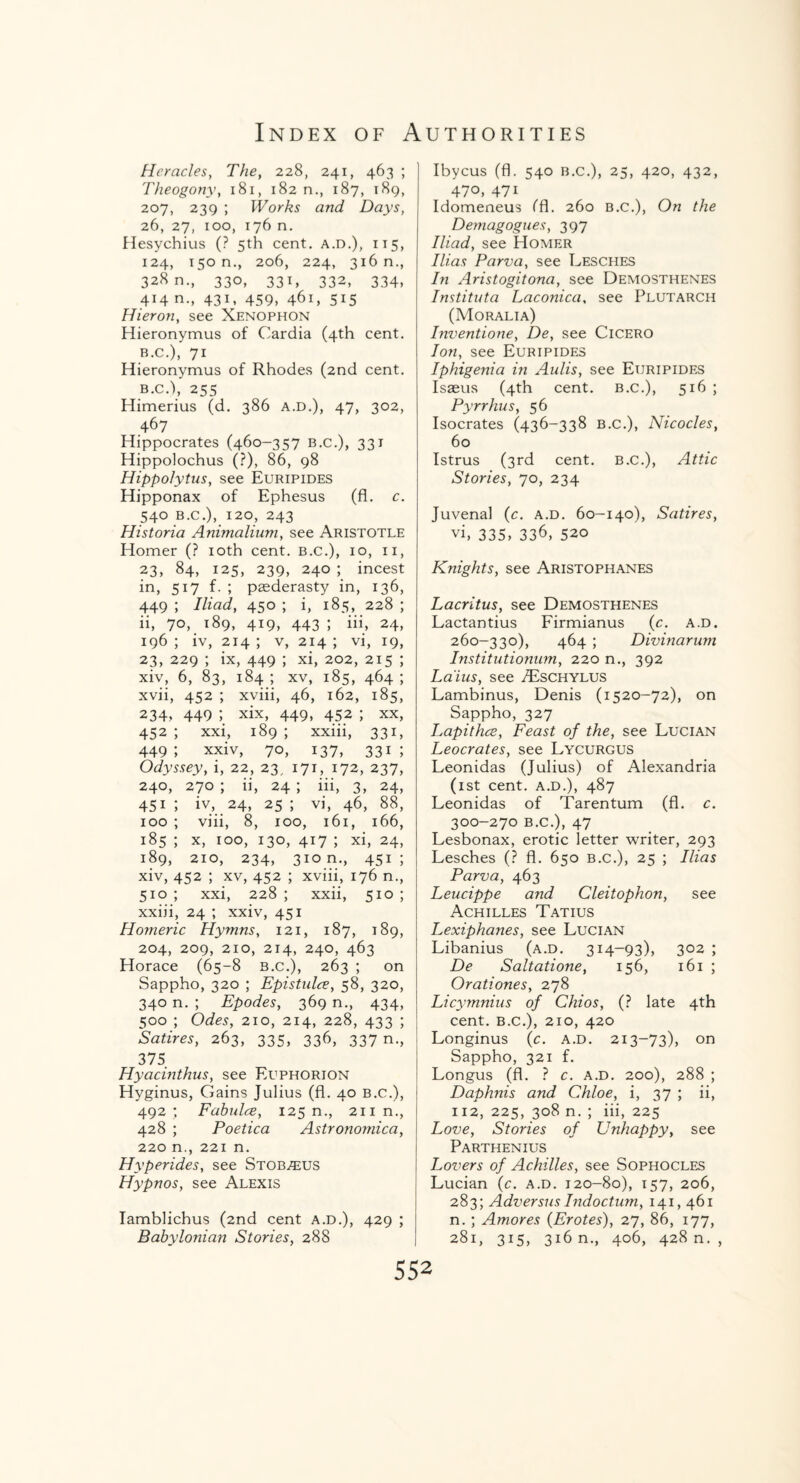 Heracles, The, 228, 241, 463 ; Theogony, 181, 182 n., 187, 189, 207, 239 ; Works and Days, 26, 27, 100, 176 n. Hesychius (? 5th cent. A.D.), 115, 124, 150 n., 206, 224, 316 n., 328 n., 330, 331, 332, 334, 414 n., 431, 459, 461, 515 Hieron, see Xenophon Hieronymus of Cardia (4th cent. B.C.), 71 Hieronymus of Rhodes (2nd cent. B.C.), 255 Himerius (d. 386 A.D.), 47, 302, 467 Hippocrates (460-357 b.c.), 331 Hippolochus (?), 86, 98 Hippo/ytus, see Euripides Hipponax of Ephesus (fl. c. 540 b.c.), 120, 243 Historia Animalium, see Aristotle Homer (? 10th cent, b.c.), 10, n, 23, 84, 125, 239, 240 ; incest in, 517 f. ; paederasty in, 136, 449 ; Iliad, 450 ; i, 185, 228 ; ii, 70, 189, 419, 443 ; iii, 24, 196 ; iv, 214 ; v, 214 ; vi, 19, 23, 229 ; ix, 449 ; xi, 202, 215 ; xiv, 6, 83, 184 ; xv, 185, 464 ; xvii, 452 ; xviii, 46, 162, 185, 234? 449 5 xix, 449, 452 ; xx, 452 ; xxi, 189 ; xxiii, 331, 449; xxiv, 70, 137, 331; Odyssey, i, 22, 23, 171, 172, 237, 240, 270 ; ii, 24 ; iii, 3, 24, 451 ; iv, 24, 25 ; vi, 46, 88, 100 ; viii, 8, 100, 161, 166, 185 ; x, 100, 130, 417 ; xi, 24, 189, 210, 234, 310 n., 451; xiv, 452 ; xv, 452 ; xviii, 176 n., 510 ; xxi, 228 ; xxii, 510 ; xxiii, 24 ; xxiv, 451 Homeric Hymns, 121, 187, 189, 204, 209, 210, 214, 240, 463 Horace (65-8 b.c.), 263 ; on Sappho, 320 ; Epistulce, 58, 320, 340 n. ; Epodes, 369 n., 434, 500 ; Odes, 210, 214, 228, 433 ; Satires, 263, 335, 336, 337 n., 375 Hyacinthus, see Euphorion Hyginus, Gains Julius (fl. 40 b.c.), 492; Fabulce, 125 n., 211 n., 428 ; Poetica Astronomica, 220 n., 221 n. Hyperides, see Stob^us Hypnos, see Alexis Iamblichus (2nd cent a.d.), 429 ; Babylonian Stories, 288 Ibycus (fl. 540 b.c.), 25, 420, 432, 470, 47i Idomeneus ffl. 260 b.c.), On the Demagogues, 397 Iliad, see Homer Ilias Parva, see Lesches In Aristogitona, see Demosthenes Instituta Laconica, see Plutarch (Moralia) Inventione, De, see Cicero Ion, see Euripides Iphigenia in Aulis, see Euripides Isaeus (4th cent, b.c.), 516 ; Pyrrhus, 56 Isocrates (436-338 b.c.), Nicocles, 60 Istrus (3rd cent, b.c.), Attic Stories, 70, 234 Juvenal (c. a.d. 60-140), Satires, vi, 335, 336, 520 Knights, see Aristophanes Lacritus, see Demosthenes Lactantius Firmianus (c. a.d. 260-330), 464 ; Divinarum Institutionum, 220 n., 392 Laius, see /Eschylus Lambinus, Denis (1520-72), on Sappho, 327 Lapithce, Feast of the, see Lucian Leocrates, see Lycurgus Leonidas (Julius) of Alexandria (1st cent, a.d.), 487 Leonidas of Tarentum (fl. c. 300-270 b.c.), 47 Lesbonax, erotic letter writer, 293 Lesches (? fl. 650 b.c.), 25 ; Ilias Parva, 463 Leucippe and Cleitophon, see Achilles Tatius Lexiphanes, see Lucian Libanius (a.d. 314-93), 302 ; De Saltatione, 156, 161 ; Orationes, 278 Licymnius of Chios, (? late 4th cent, b.c.), 210, 420 Longinus (c. a.d. 213-73), on Sappho, 321 f. Longus (fl. ? c. a.d. 200), 288 ; Daphnis and Chloe, i, 37 ; ii, 112, 225, 308 n. ; iii, 225 Love, Stories of Unhappy, see Parthenius Lovers of Achilles, see Sophocles Lucian (c. a.d. 120-80), 157, 206, 283; Adversus Indoctum, 141,461 n. ; Amores (Erotes), 27, 86, 177, 281, 315, 316 n., 406, 428 n. ,