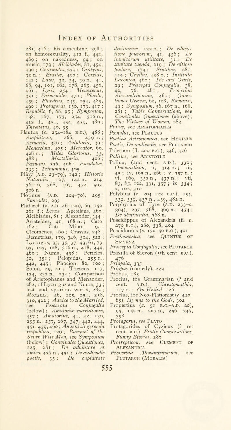 281, 416 ; his concubine, 398 ; on homosexuality, 412 f., 44.2, 469 ; on nakedness, 94 ; on music, 173 ; Alcibiades, 81, 454, 490 ; Charmides, 254 ; Cratylus, 32 n. ; Erastce, 490 ; Gorgias, 142; Lawsy 32, 34, 39 n., 41, 68, 94, 1 o 1, 162, 178, 265, 456, 461 ; Lysis, 254 ; Menexenus, 351 ; Parmenides, 470 ; Phcedo, 439 ; Phcedrus, 245, 254, 489, 490 ; Protagoras, 130, 173, 417 ; Republic, 6, 88, 95 ; Symposion, 138, 167, 173, 254, 316 n., 412 f., 451, 454, 459, 489; Thecetetus, 40, 95 Plautus (c. 254-184 B.c.), 488 ; Amphitruo, 266, 439 n. ; Asinaria, 336 ; Aulularia, 39 ; Menoechmi, 405 ; Mercator, 60, 428 n. ; Miles Gloriosus, 35, 488 ; Mostellaria, 406 ; Pcenulus, 336, 406 ; Pseudolus, 293 ; Trinummus, 405 Pliny (a.d. 23-79), 142 ; Historia Naturalis, 127, 142 n., 214, 364-6, 368, 467, 472, 503, 506 n. Plotinus (a.d. 204-70), 295 ; Enneades, 295 Plutarch (c. a.d. 46-120), 69, 152, 281 f.; Lives : Agesilaus, 460; Alcibiades, 81 ; Alexander, 344 ; Aristeides, 41, 168 n. ; Cato, 162 ; Cato Minor, 90 ; Cleomenes, 460 ; Crassus, 248 ; Demetrius, 179, 346, 504, 522 ; Lycurgus, 33, 35, 37, 43, 61, 79, 95, 125, 128, 316 n., 418, .444, 460 ; Numa, 498 ; Pericles, 30, 351; Pelopidas, 255 m, 442, 445 ; Phocion, 80, 100 ; Solon, 29, 41 ; Theseus, 117, 124, 232 n., 234 ; Comparison of Aristophanes and Menander, 282, of Lycurgus and Numa, 33 ; lost and spurious works, 282 ; M OR ALIA, 46, 125, 254, 258, 310, 422 ; Advice to the Married, see Prcecepta Conjugalia (below) ; Amatorice narrationes, 457 ; Amatorius, 41, 42, 130, 255 n., 257, 267, 347, 442, 444, 451, 459> 460 ; An seni sit gerenda respublica, 129 ; Banquet of the Seven Wise Men, see Symposium (below) ; Convivales Qucestiones, 225, 281 ; De adulatore et amico, 437 n., 451 ; De audiendis poetis, 33 ; De cupidit.ate divitiarum, 122 n. ; De educa- tione puerorum, 41, 456 ; De inimicorum utilitate, 31 ; De sanitate tuenda, 219 ; De vitioso pudore, 179 ; Erotikos, 281, 444 ; Gryllus, 428 n. ; Instituta Laconica, 460 ; Isis and Osiris, 29 ; Prcecepta Conjugalia, 38, 42, 76, 281 ; Proverbia Alexandrinorum, 460 ; Quces¬ tiones Grcecce, 62, 128, Romance, 49 ; Symposium, 56, 167 n., 168, 281 ; Table Conversations, see Convivales Qucestiones (above); The Virtues of Women, 282 Plutus, see Aristophanes Poenulus, see Plautus Poetica Astronomica, see Hyginus Poetis, De audiendis, see Plutarch Polemon (fl. 200 b.c.), 346, 356 Politics, see Aristotle Pollux, (2nd cent, a.d.), 330 ; Onomasticon, ii, 314 n. ; iii, 45 ; iv, 165 n., 266 ; v, 357 n. ; vi, 169, 352 n., 437 n. ; vii, 83, 85, 102, 331, 357 ; ix, 334 ; x, 102, 310 Polybius (c. 204-122 b.c.), 154, 332, 339, 437 n., 439, 482 n. Porphyrius of Tyre (a.d. 233-c. 304), 295, 368, 369 n., 454 ; De abstinentia, 368 n. Poseidippus of Alexandria (fl. c. 270 b.c.), 260, 338, 404 Poseidonius (c. 130-50 b.c.), 401 Posthomerica, see Quintus of Smyrna Prcecepta Conjugalia, see Plutarch Praxilla of Sicyon (5th cent, b.c.), 476 Pnapeia, 335 Priapus (comedy), 222 Probus, 185 Proclus, the Grammarian (? 2nd cent. a.d.), Chrestomathia, 117 n. ; On Hesiod, 126 Proclus, the Neo-Plationist (c. 410- 85), Hymns to the Gods, 302 Propertius (c. 51 b.c.-a.d. 20), 95, 152 n., 207 n., 256, 347, 358 Protagorus, see Plato Protagorides of Cyzicus (? 1st cent. B.c.), Erotic Conversations, Funny Stories, 280 Protrepticon, see Clement of Alexandria Proverbia Alexandrinorum, see Plutarch (Moralia)