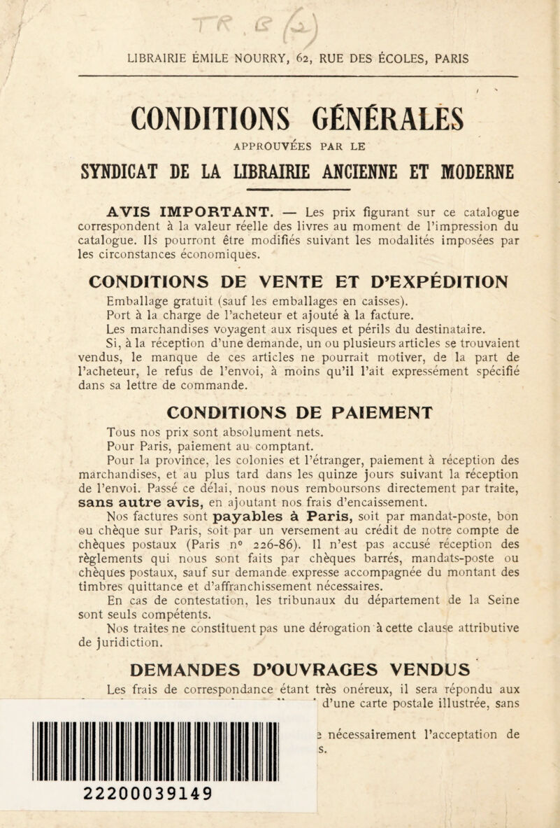 LIBRAIRIE ÉMILE NOURRY, 62, RUE DES ÉCOLES, PARIS CONDITIONS GENERALES APPROUVÉES PAR LE SYNDICAT DE LA LIBRAIRIE ANCIENNE ET MODERNE AVIS IMPORTANT. — Les prix figurant sur ce catalogue correspondent à la valeur réelle des livres au moment de l’impression du catalogue. Ils pourront être modifiés suivant les modalités imposées par les circonstances économiques. CONDITIONS DE VENTE ET D’EXPÉDITION Emballage gratuit (sauf les emballages en caisses). Port à la charge de l’acheteur et ajouté à la facture. Les marchandises voyagent aux risques et périls du destinataire. Si, à la réception d’une demande, un ou plusieurs articles se trouvaient vendus, le manque de ces articles ne pourrait motiver, de la part de l’acheteur, le refus de l’envoi, à moins qu’il l’ait expressément spécifié dans sa lettre de commande. CONDITIONS DE PAIEMENT Tous nos prix sont absolument nets. Pour Paris, paiement au comptant. Pour la province, les colonies et l’étranger, paiement à réception des marchandises, et au plus tard dans les quinze jours suivant la réception de l’envoi. Passé ce délai, nous nous remboursons directement par traite, sans autre avis, en ajoutant nos frais d’encaissement. Nos factures sont payables à Paris, soit par mandat-poste, bon ou chèque sur Paris, soit par un versement au crédit de notre compte de chèques postaux (Paris n° 226-86). Il n’est pas accusé réception des règlements qui nous sont faits par chèques barrés, mandats-poste ou chèques postaux, sauf sur demande expresse accompagnée du montant des timbres quittance et d’affranchissement nécessaires. En cas de contestation, les tribunaux du département de la Seine sont seuls compétents. Nos traites ne constituent pas une dérogation à cette clause attributive de juridiction. DEMANDES D’OUVRAGES VENDUS Les frais de correspondance étant très onéreux, il sera répondu aux d’une carte postale illustrée, sans 2 nécessairement l’acceptation de s. 22200039149