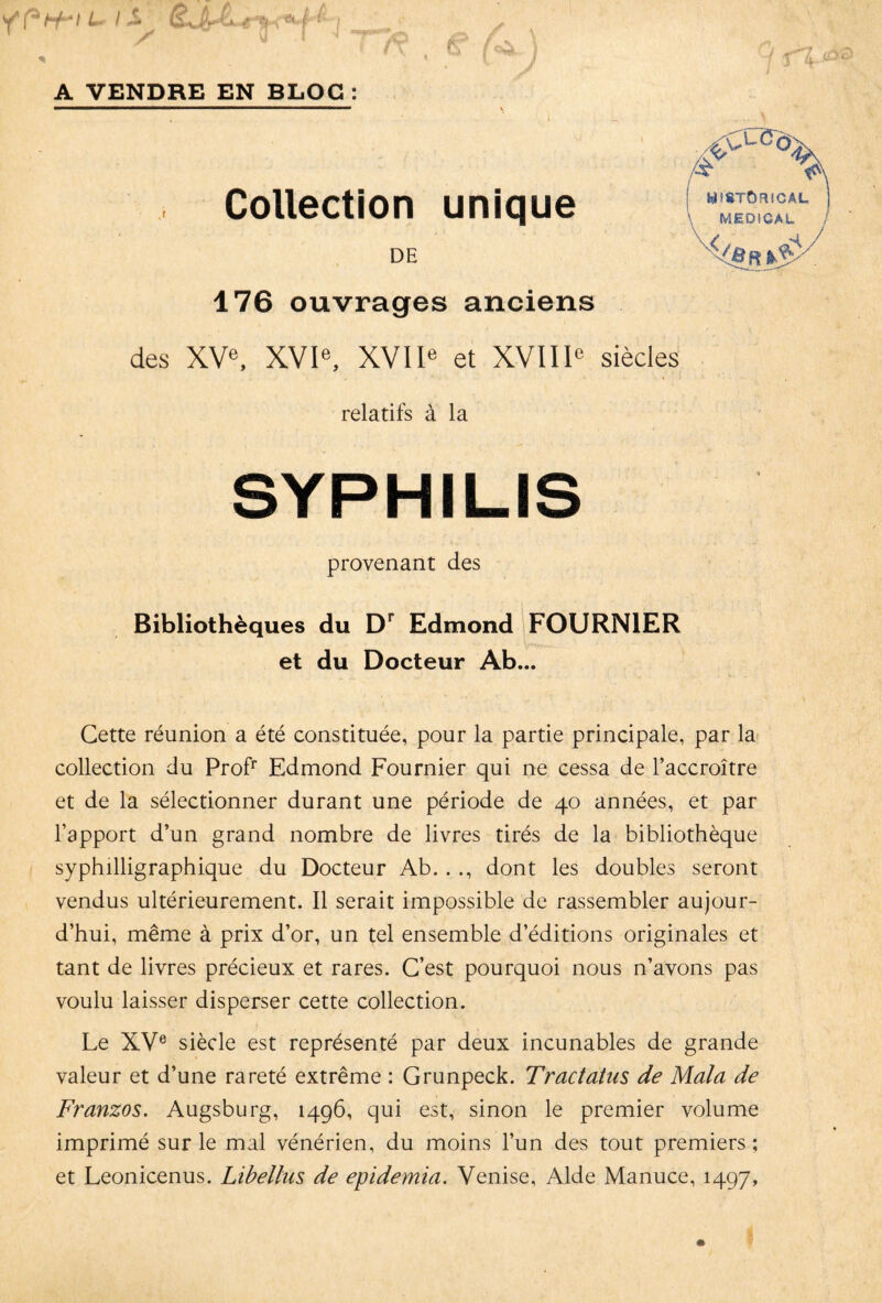 A VENDRE EN BLOG : Collection unique DE 176 ouvrages anciens des XVe, XVIe, XVIIe et XVIIIe siècles relatifs à la SYPHILIS provenant des Bibliothèques du Dr Edmond FOURNIER et du Docteur Ab... y (8TÔRICÂL J MEDICAL R %$y. Cette réunion a été constituée, pour la partie principale, par la collection du Profr Edmond Fournier qui ne cessa de l’accroître et de la sélectionner durant une période de 40 années, et par l’apport d’un grand nombre de livres tirés de la bibliothèque syphilligraphique du Docteur Ab. . ., dont les doubles seront vendus ultérieurement. Il serait impossible de rassembler aujour¬ d’hui, même à prix d’or, un tel ensemble d’éditions originales et tant de livres précieux et rares. C’est pourquoi nous n’avons pas voulu laisser disperser cette collection. Le XVe siècle est représenté par deux incunables de grande valeur et d’une rareté extrême : Grunpeck. Tractatus de Mala de Franzos. Augsburg, 1496, qui est, sinon le premier volume imprimé sur le mal vénérien, du moins l’un des tout premiers ; et Leonicenus. Libellas de epidemia. Venise, Aide Manuce, 1497,