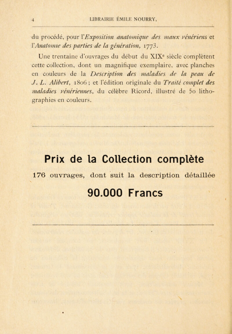 du procédé, pour Y Exposition anatomique des maux vénériens et Y Anatomie des parties de la génération, 1773. Une trentaine d’ouvrages du début du XIXe siècle complètent cette collection, dont un magnifique exemplaire, avec planches en couleurs de la Description des maladies de la peau de J. L. Alibert, 1806 ; et l’édition originale du Traité complet des maladies vénériennes, du célèbre Ricord, illustré de 5o litho¬ graphies en couleurs. Prix de la Collection complète 176 ouvrages, dont suit la description détaillée 90.000 Francs