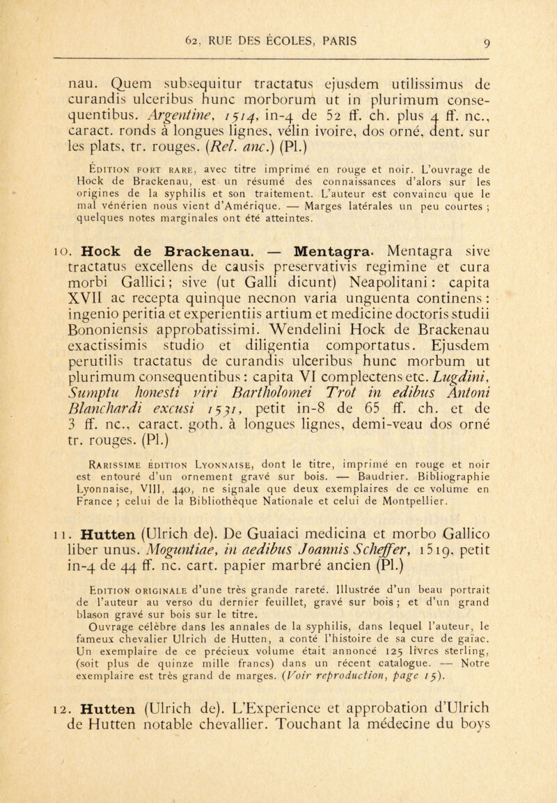 nau. Quem subsequitur tractatus ejusdem utilissimus de curandis ulceribus hune morborum ut in plurimum conse- quentibus. Argentine, 1514, in-4 de 52 If. ch. plus 4 ff. ne., earact. ronds à longues lignes, vélin ivoire, dos orné, dent, sur les plats, tr. rouges. (Rel. anc.) (PL) Edition fort rare, avec titre imprimé en rouge et noir. L’ouvrage de Hock de Brackenau, est un résumé des connaissances d’alors sur les origines de la syphilis et son traitement. L’auteur est convaincu que le mal vénérien nous vient d’Amérique. — Marges latérales un peu courtes ; quelques notes marginales ont été atteintes. 10. Hock de Brackenau. — Mentagra. Mentagra sive tractatus excellens de eausis preservativis regimine et cura morbi Gallici ; sive (ut Galli dicunt) Neapolitani : capita XVII ac recepta quinque neenon varia unguenta continens : ingenio peritia et experientiis artium et medicine doctoris studii Bononiensis approbatissimi. Wendelini Hock de Brackenau exactissimis studio et diligentia comportatus. Ejusdem perutilis tractatus de curandis ulceribus hune morbum ut plurimum consequentibus : capita VI complectens etc. Lugdini, Sumptu honesti viri Bartholomei Trot in edibtts Antoni Blanchardi exensi 1431, petit in-8 de 65 ff. ch. et de 3 ff. ne., caract. goth. à longues lignes, demi-veau dos orné tr. rouges. (PL) Rarissime édition Lyonnaise, dont le titre, imprimé en rouge et noir est entouré d’un ornement gravé sur bois. — Baudrier. Bibliographie Lyonnaise, VIII, 440, ne signale que deux exemplaires de ce volume en France ; celui de la Bibliothèque Nationale et celui de Montpellier. 11. Hutten (Ulrich de). De Guaiaci medicina et morbo Gallico liber unus. Moguntiae, in aedibus Joannis Scheffer, 1 519, petit in-4 de 44 ff. ne. cart. papier marbré ancien (PL) Edition originale d’une très grande rareté. Illustrée d’un beau portrait de l’auteur au verso du dernier feuillet, gravé sur bois; et d’un grand blason gravé sur bois sur le titre. Ouvrage célèbre dans les annales de la syphilis, dans lequel l’auteur, le fameux chevalier Ulrich de Hutten, a conté l’histoire de sa cure de gaïae. Un exemplaire de ce précieux volume était annoncé 125 livres sterling, (soit plus de quinze mille francs) dans un récent catalogue. — Notre exemplaire est très grand de marges. (Voir reproduction, page /y). 12. Hutten (Ulrich de). L’Experience et approbation d’Ulrich de Hutten notable chevallier. Touchant la médecine du boys