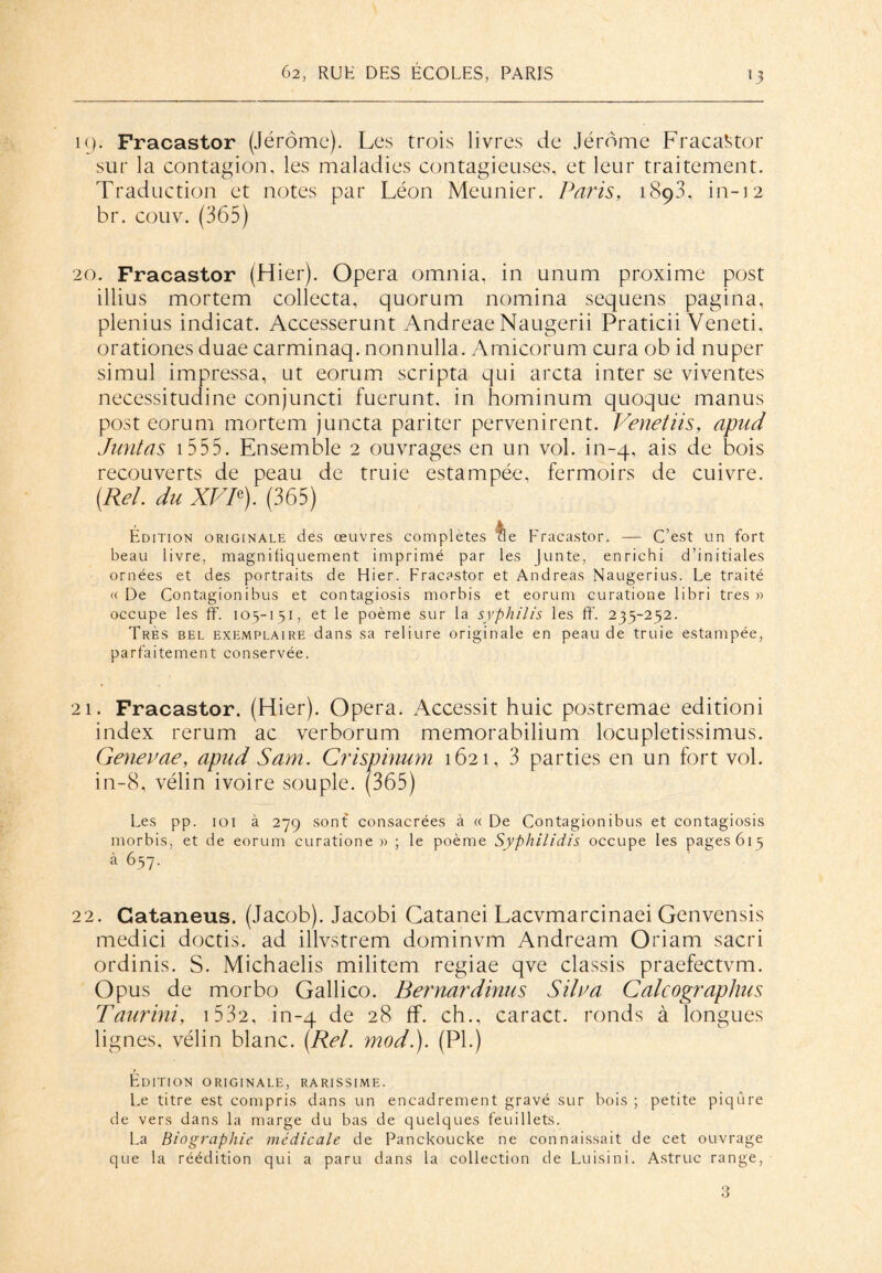 19. Fracastor (Jérôme). Les trois livres de Jérôme Fracastor sur la contagion, les maladies contagieuses, et leur traitement. Traduction et notes par Léon Meunier. Paris, 1893, in-12 br. couv. (365) 20. Fracastor (Hier). Opéra omnia, in unum proxime post illius mortem collecta, quorum nomina sequens pagina, plenius indicat. Accesserunt Andreae Naugerii Praticii Veneti, orationes duae carminaq. nonnulla. Amicorum cura ob id nuper simul impressa, ut eorum scripta qui arcta inter se viventes necessitudine conjuncti fuerunt. in hominum quoque manus post eorum mortem juncta pariter pervenirent. Venetiis, apnd Juntas 1 555. Ensemble 2 ouvrages en un vol. in-4, ais de bois recouverts de peau de truie estampée, fermoirs de cuivre. (Rel. du XVP). (365) Édition originale des œuvres complètes de Fracastor. — C’est un fort beau livre, magnifiquement imprimé par les Junte, enrichi d’initiales ornées et des portraits de Hier. Fracastor et Andréas Naugerius. Le traité «De Contagionibus et contagiosis morbis et eorum curatione libri très» occupe les ff. 105-151, et le poème sur la syphilis les ff. 235-252. Très bel exemplaire dans sa reliure originale en peau de truie estampée, parfaitement conservée. 21. Fracastor. (Hier). Opéra. Accessit huic postremae editioni index rerum ac verborum memorabilium locupletissimus. Genevae, apud Sam. Crispinum 1621, 3 parties en un fort vol. in-8, vélin ivoire souple. (365) Les pp. 101 à 279 sont consacrées à « De Contagionibus et contagiosis morbis, et de eorum curatione » ; le poème Syphilidis occupe les pages 615 à 657. 22. Gataneus. (Jacob). Jacobi Catanei Lacvmarcinaei Genvensis medici doctis. ad illvstrem dominvm Andream Oriam sacri ordinis. S. Michaelis militem regiae qve classis praefectvm. Opus de morbo Gallico. Bernardinus Silva Calcographus Taurini, 1 532, in-4 de ff- ch., caract. ronds à longues lignes, vélin blanc. (Rel. mod.). (PI.) Édition originale, rarissime. Le titre est compris dans un encadrement gravé sur bois ; petite piqûre de vers dans la marge du bas de quelques feuillets. La Biographie médicale de Panckoucke ne connaissait de cet ouvrage que la réédition qui a paru dans la collection de Luisini. Astruc range, 3