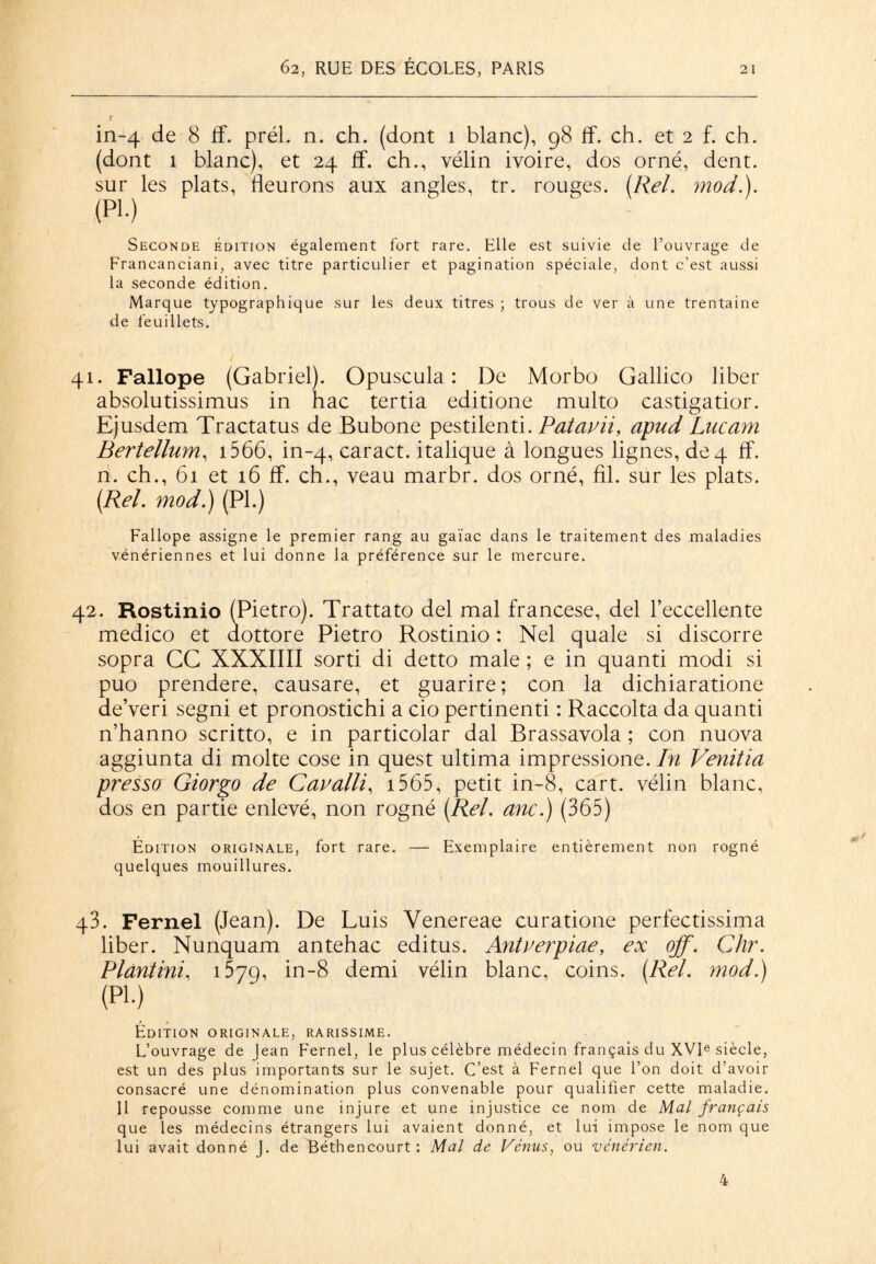 f in-4 de 8 ff. prél. n. ch. (dont î blanc), 98 ff. ch. et 2 f. ch. (dont 1 blanc), et 24 ff. ch., vélin ivoire, dos orné, dent, sur les plats, fleurons aux angles, tr. rouges. (Rel. mod.). (PL) Seconde Édition également fort rare. Elle est suivie de l’ouvrage de Francanciani, avec titre particulier et pagination spéciale, dont c’est aussi la seconde édition. Marque typographique sur les deux titres ; trous de ver à une trentaine de feuillets. 41. Fallope (Gabriel). Opuscula : De Morbo Gallico liber absolutissimus in hac tertia editione multo castigatior. Ejusdem Tractatus de Bubone pestilenti. Patauii, apud Lucam Bertellum, 1566, in-4, caract. italique à longues lignes, de 4 ff. n. ch., 61 et 16 ff. ch., veau marbr. dos orné, fil. sur les plats. (Rel. mod.) (PL) Fallope assigne le premier rang au gaïac dans le traitement des maladies vénériennes et lui donne la préférence sur le mercure. 42. Rostinio (Pietro). Trattato del mal francese, del l’eccellente medico et dottore Pietro Rostinio : Nel quale si discorre sopra CG XXXIIII sorti di detto male ; e in quanti modi si puo prendere, causare, et guarire; con la dichiaratione de’veri segni et pronostichi a cio pertinenti : Raccolta da quanti n’hanno scritto, e in particolar dal Brassavola ; con nuova aggiunta di moite cose in quest ultima impressione. In Venitia presso Giorgo de Cavalli, 1565, petit in-8, cart. vélin blanc, dos en partie enlevé, non rogné (Rel. anc.) (365) Édition originale, fort rare. — Exemplaire entièrement non rogné quelques mouillures. q3. Fernel (Jean). De Luis Venereae curatione perfectissima liber. Nunquam antehac editus. Antverpiae, ex off. Chr. Plantini, 1579, in-8 demi vélin blanc, coins. (Rel. mod.) (pi.) Édition originale, rarissime. L’ouvrage de Jean Fernel, le plus célèbre médecin français du XVIe siècle, est un des plus importants sur le sujet. C’est à Fernel que l’on doit d’avoir consacré une dénomination plus convenable pour qualifier cette maladie. Il repousse comme une injure et une injustice ce nom de Mal français que les médecins étrangers lui avaient donné, et lui impose le nom que lui avait donné J. de Béthencourt : Mal de Vénus, ou vénérien. 4