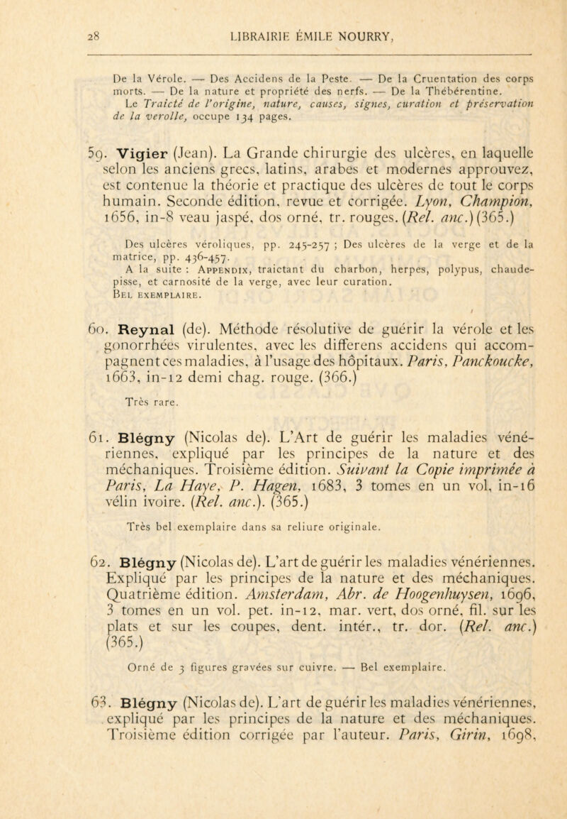 De la Vérole. — Des Accidens de la Peste. — De la Cruentation des corps morts. — De la nature et propriété des nerfs. — De la Thébérentine. Le Traicté de l'origine, nature, causes, signes, curation et préservation de la verolle, occupe 134 pages. 59. Vigier (Jean). La Grande chirurgie des ulcères, en laquelle selon les anciens grecs, latins, arabes et modernes approuvez, est contenue la théorie et practique des ulcères de tout le corps humain. Seconde édition, revue et corrigée. Lyon, Champion, 1656, in-8 veau jaspé, dos orné, tr. rouges. (Rel. anc.) (365.) Des ulcères véroliques, pp. 245-257 ; Des ulcères de la verge et de la matrice, pp. 436-457. A la suite : Appendix, traictant du charbon, herpes, polypus, chaude- pisse, et carnosité de la verge, avec leur curation. Bel exemplaire. f 60. Reynal (de). Méthode résolutive de guérir la vérole et les gonorrhées virulentes, avec les differens accidens qui accom¬ pagnent ces maladies, à l’usage des hôpitaux. Paris, Panckoucke, 1663, in-12 demi chag. rouge. (366.) Très rare. 61. Blégny (Nicolas de). L’Art de guérir les maladies véné¬ riennes, expliqué par les principes de la nature et des méchaniques. Troisième édition. Suivant la Copie imprimée à Paris, La Haye, P. Hagen, 1683, 3 tomes en un vol, in-16 vélin ivoire. (Rel. anc.). (365.) Très bel exemplaire dans sa reliure originale. 62. Blégny (Nicolas de). L’art de guérir les maladies vénériennes. Expliqué par les principes de la nature et des méchaniques. Quatrième édition. Amsterdam, Abr. de Hoogenhuysen, 1696, 3 tomes en un vol. pet. in-12, mar. vert, dos orné, fil. sur les plats et sur les coupes, dent, intér., tr. dor. (Rel. anc.) (365.) Orné de 3 figures gravées sur cuivre. — Bel exemplaire. 63. Blégny (Nicolas de). L’art de guérir les maladies vénériennes, expliqué par les principes de la nature et des méchaniques. Troisième édition corrigée par l’auteur. Paris, Girin, 1698,