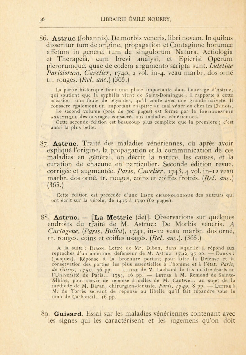 86. Astruc (Johannis). De morbis veneris, libri novem. In quibus disseritur tum de origine, propagation etContagione horumce affetum in généré, tum de singulorum Natura, Aetiologia et Therapeiâ, cum brevi analysi, et Epicrisi Operum plerorumque, quae de eodem argumento scripta sunt. Lutetiae Parisiorum, Cave lier, 1740, 2 vol. in-4, veau rnarbr. dos orné tr. rouges. (Rel. anc.) (365.) La partie historique tient une place importante dans l’ouvrage d’Astruc, qui soutient que la syphilis vient de Saint-Domingue ; il rapporte à cette occasion, une foule de légendes, qu’il conte avec une grande naïveté. 11 consacre également un important chapitre au mal vénérien chez les Chinois. Le second volume (près de 700 pages) est formé par la Bibliographie analytique des ouvrages consacrés aux maladies vénériennes. Cette seconde édition est beaucoup plus complète que la première ; c’est aussi la plus belle. 87. Astruc. Traité des maladies vénériennes, où après avoir expliqué l’origine, la propagation et la communication de ces maladies en général, on décrit la nature, les causes, et la curation de chacune en particulier. Seconde édition revue, corrigée et augmentée. Paris, Cavelier, 1743, 4 vol. in-12 veau marbr. dos orné, tr. rouges, coins et coiffes frottés. (Rel. anc.) Cette édition est précédée d’une Liste ch ro no logique des auteurs qui ont écrit sur la vérole, de 1475 à 1740 (62 pages). 88. Astruc. — [La Mettrie (de)]. Observations sur quelques endroits du traité de M. Astruc: De Morbis veneris. A Cartagene, (Paris, Bulloi), 1741, in-12 veau marbr. dos orné, tr. rouges, coins et coiffes usagés. (Rel. anc.). (365.) A la suite : Dibon. Lettre de Mr. Dibon, dans laquelle il répond aux reproches d’un anonime, défenseur de M. Astruc. 1J42, 95 pp. — Daran : (Jacques). Réponse à la brochure portant pour titre la Défense et la conservation des parties les plus essentielles a l’homme et à l’état. Paris, de Gissey, 1750, 76 pp. — Lettre de M. Lachaud le fils maitre èsarts en l’Université de Paris... 1753, 16 pp. — Lettre à M. Rémond de Sainte- Albine, pour servir de réponse à celles de M. Cantwel.. au sujet de la méthode de M. Daran, chirurgien-dentiste. Paris, 1J49, 8 pp. — Lettre à M. de Torrès servant de réponse au libelle qu'il fait répandre sous le nom de Carboneil.. 16 pp. 89. Guisard. Essai sur les maladies vénériennes contenant avec les signes qui les caractérisent et les jugemens qu’on doit