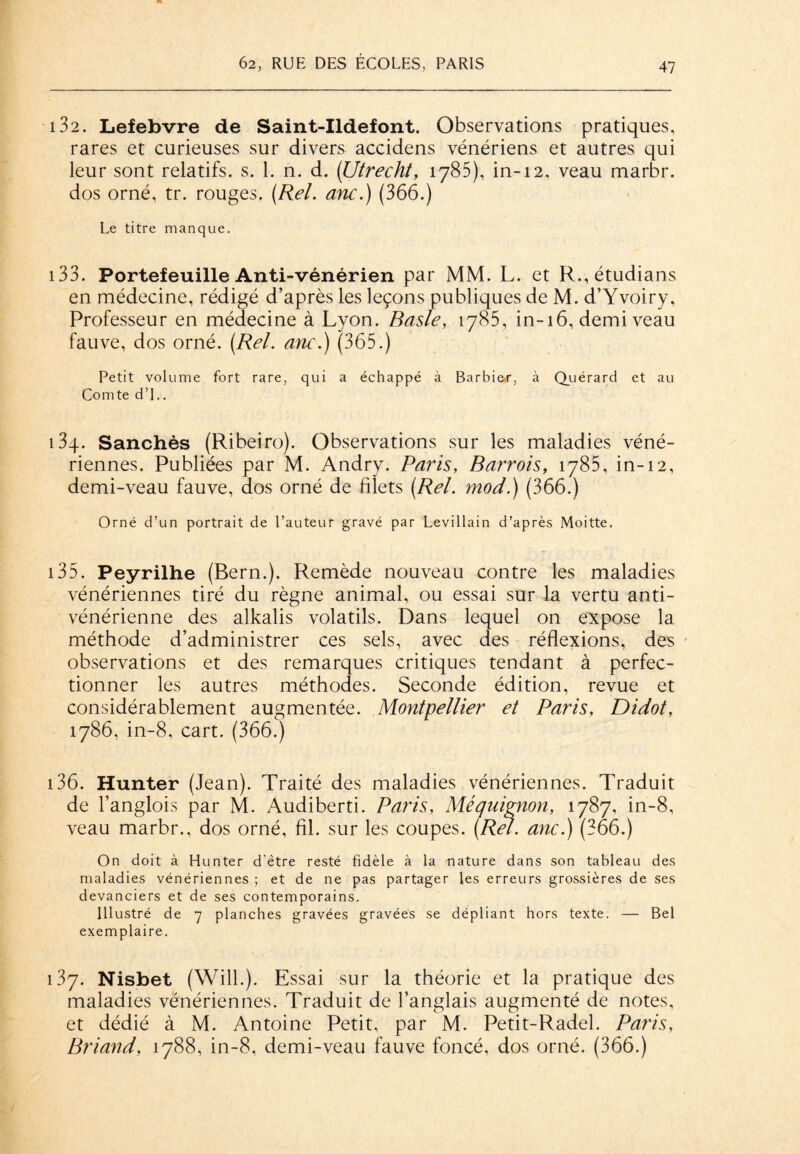 13 2. Lefebvre de Saint-Ildefont. Observations pratiques, rares et curieuses sur divers accidens vénériens et autres qui leur sont relatifs, s. 1. n. d. (Utrecht, 1785), in-12, veau marbr. dos orné, tr. rouges. (Rel. anc.) (366.) Le titre manque. i33. Portefeuille Anti-vénérien par MM. L. et R.,étudians en médecine, rédigé d’après les leçons publiques de M. d’Yvoiry, Professeur en médecine à Lyon. Basle, 1785, in-16, demi veau fauve, dos orné. [Rel. anc.) (365.) Petit volume fort rare, qui a échappé à Barbi&r, à Quérard et au Comte d’L. i3q. Sanchès (Ribeiro). Observations sur les maladies véné¬ riennes. Publiées par M. Andry. Paris, Barrois, 1785, in-12, demi-veau fauve, dos orné de filets (Rel. mod.) (366.) Orné d’un portrait de l’auteur gravé par Levillain d’après Moitte. 135. Peyrilhe (Bern.). Remède nouveau contre les maladies vénériennes tiré du règne animal, ou essai sur la vertu anti¬ vénérienne des alkalis volatils. Dans lequel on expose la méthode d’administrer ces sels, avec des réflexions, des observations et des remarques critiques tendant à perfec¬ tionner les autres méthodes. Seconde édition, revue et considérablement augmentée. Montpellier et Paris, Didot, 1786, in-8, cart. (366.) 136. Hunter (Jean). Traité des maladies vénériennes. Traduit de l’anglois par M. Audiberti. Paris, Mé quignon, 1787, in-8, veau marbr., dos orné, fil. sur les coupes. (Rel. anc.) (366.) On doit à Hunter d'être resté fidèle à la nature dans son tableau des maladies vénériennes ; et de ne pas partager les erreurs grossières de ses devanciers et de ses contemporains. Illustré de 7 planches gravées gravées se dépliant hors texte. — Bel exemplaire. 137. Nisbet (Will.). Essai sur la théorie et la pratique des maladies vénériennes. Traduit de l’anglais augmenté de notes, et dédié à M. Antoine Petit, par M. Petit-Radel. Paris, Briand, 1788, in-8, demi-veau fauve foncé, dos orné. (366.)