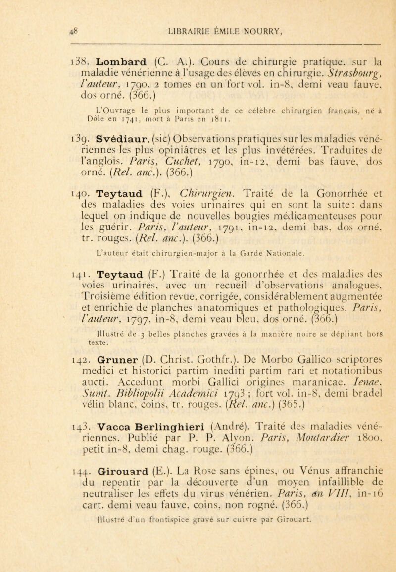 138. Lombard (C. A.). Cours de chirurgie pratique, sur la maladie vénérienne à l’usage des élèves en chirurgie. Strasbourg, l'auteur, 1790, 2 tomes en un fort vol. in-8, demi veau fauve, dos orné. (366.) L’Ouvrage le plus important de ce célèbre chirurgien français, né à Dole en 1741, mort à Paris en 1811. 139. Svédiaur. (sic) Observations pratiques sur les maladies véné¬ riennes les plus opiniâtres et les plus invétérées. Traduites de l’anglois. Paris, Cucliet, 1790, in-12, demi bas fauve, dos orné. (Rel. anc.). (366.) 140. Teytaud (F.), Chirurgien. Traité de la Gonorrhée et des maladies des voies urinaires qui en sont la suite: dans lequel on indique de nouvelles bougies médicamenteuses pour les guérir. Paris, l'auteur, 1791, in-12, demi bas, dos orné, tr. rouges. (Rel. anc.). (366.) L’auteur était chirurgien-major à la Garde Nationale. 141. Teytaud (F.) Traité de la gonorrhée et des maladies des voies urinaires, avec un recueil d’observations analogues, Troisième édition revue, corrigée, considérablement augmentée et enrichie de planches anatomiques et pathologiques. Paris, l'auteur, 1797, in-8, demi veau bleu, dos orné. (366.) Illustré de 3 belles planches gravées à la manière noire se dépliant hors texte. 142. Gruner (D. Christ. Gothfr.). De Morbo Gallico scriptores medici et historici partim inediti partim rari et notationibus aucti. Accedunt morbi Gallici origines maranicae. Ienae, Sumt. Ribliopolii Academici 1793 ; fort vol. in-8, demi bradel vélin blanc, coins, tr. rouges. (Rel. anc.) (365.) 143. Vacca Berlinghieri (André). Traité des maladies véné¬ riennes. Publié par P. P. Alvon. Paris, Moutardier 1800. petit in-8, demi chag. rouge. (366.) 144. Girouard (E.). La Rose sans épines, ou Vénus affranchie du repentir par la découverte d’un moyen infaillible de neutraliser les effets du virus vénérien. Paris, an VIII. in-16 cart. demi veau fauve, coins, non rogné. (366.) Illustré d’un frontispice gravé sur cuivre par Girouart.