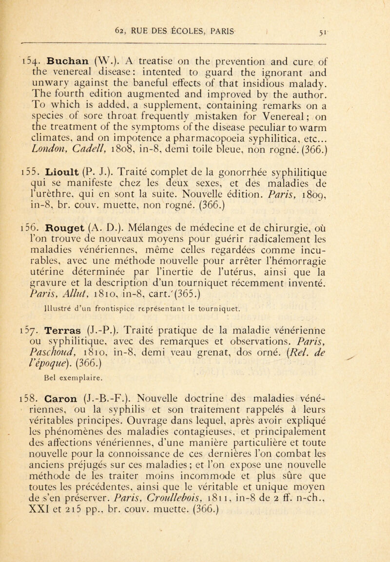 154. Buchan (W.). A treatise on the prévention and cure of the venereal disease: intented to guard the ignorant and unwary against the baneful effects of that insidious malady. The fourth édition augmented and improved by the author. To which is added, a supplément, containing remarks on a species of sore throat frequently mistaken for Venereal; on the treatment of the symptoms of the disease peculiar to warm climates, and on impotence apharmacopoeia syphilitica, etc... London, Cadell, 1808, in-8, demi toile bleue, non rogné. (366.) 155. Lioult (P. J.). Traité complet de la gonorrhée syphilitique qui se manifeste chez les deux sexes, et des maladies de l’urèthre, qui en sont la suite. Nouvelle édition. Paris, 1809, in-8, br. couv. muette, non rogné. (366.) 156. Rouget (A. D.). Mélanges de médecine et de chirurgie, où l’on trouve de nouveaux moyens pour guérir radicalement les maladies vénériennes, même celles regardées comme incu¬ rables, avec une méthode nouvelle pour arrêter l’hémorragie utérine déterminée par l’inertie de l’utérus, ainsi que la gravure et la description d’un tourniquet récemment inventé. Paris, Allut, 1810, in-8, cart.'(365.) Illustré d’un frontispice représentant le tourniquet. 157. Terras (J.-P.). Traité pratique de la maladie vénérienne ou syphilitique, avec des remarques et observations. Paris, Pasclioud, 1810, in-8, demi veau grenat, dos orné. (Rel. de l'époque). (366.) Bel exemplaire. 158. Caron (J.-B.-F.). Nouvelle doctrine des maladies véné¬ riennes, ou la syphilis et son traitement rappelés à leurs véritables principes. Ouvrage dans lequel, après avoir expliqué les phénomènes des maladies contagieuses, et principalement des affections vénériennes, d’une manière particulière et toute nouvelle pour la connoissance de ces dernières l’on combat les anciens préjugés sur ces maladies; et l’on expose une nouvelle méthode de les traiter moins incommode et plus sûre que toutes les précédentes, ainsi que le véritable et unique moyen de s’en préserver. Paris, Croidlebois, 1811, in-8 de 2 ff. n-ch., XXI et 215 pp., br. couv. muette. (366.)