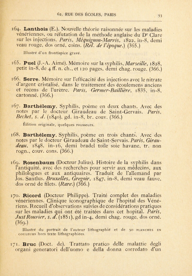 53 164. Lanthois (E.). Nouvelle théorie raisonnée sur les maladies vénériennes, ou réfutation de la méthode anglaise du Dr Clare sur les injections. Paris, Me quignon-Mar v is, 1822, in-8, demi veau rouge, dos orné, coins. (Rel. de P époque.) (365.) Illustré d’un frontispice gravé. 165. Puel (J.-A. Aimé). Mémoire sur la syphilis, Marseille, 1828, petit in-8, de 4 ff. n. ch., et 120 pages, demi chag. rouge. (366.) 166. Serre. Mémoire sur l’efficacité des injections avec le nitrate d’argent cristalisé, dans le traitement des écoulemens anciens et recens de l’urètre. Paris, Germer-Baillière, 1835, in-8, cartonné. (366.) 167. Barthélemy. Syphilis, poème en deux chants. Avec des notes par le docteur Giraudeau de Saint-Gervais. Paris, Bechet, s. d. (1840), gd. in-8, br. couv. (366.) Édition originale, quelques rousseurs. 168. Barthélemy. Syphilis, poème en trois chants. Avec des notes par le docteur Giraudeau de Saint-Servais. Paris, Girau¬ deau, 1848, in-16, demi bradel toile soie havane, tr. non rogn., couv. cons. (366.) 16g. Rosenbaum (Docteur Julius). Histoire de la syphilis dans l’antiquité, avec des recherches pour servir aux médecins, aux philologues et aux antiquaires. Traduit de l’allemand par Jos. Santlus. Bruxelles, Gregoir, 1847, in-8, demi veau fauve, dos orné de filets. (Rare.) (366.) 170. Ricord (Docteur Philippe). Traité complet des maladies vénériennes. Clinique iconographique de l’hôpital des Véné¬ riens. Recueil d’observations suivies de considérations pratiques sur les maladies qui ont été traitées dans cet hôpital. Paris, JustRouvier, s. d. (1851 ), gd in-4, demi chag. rouge, dos orné. (36g.) Illustré du portrait de l’auteur lithographié et de 50 planches en couleurs hors texte lithographiées. 171. Bruc (Doct. deh Trattato pratico delle malattie degli organi generatori aell’uomo e délia donna corredato d’un r