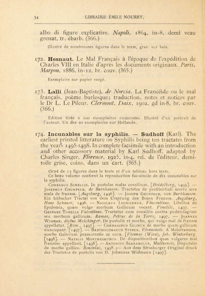 albo di figure explicative. Napoli, 1864, in-8, demi veau grenat, tr. ébarb. (366.) Illustré de nombreuses figures dans le texte, grav. sur bois. 172. Hesnaut. Le Mal Français à l’époque de l’expédition de Charles VIII en Italie d’après les documents originaux. Paris, Marpon, 1886, in-12, br. couv. (365.) Exemplaire sur papier vergé. 173. Lalli (Jean-Baptiste), de Norcia. La Francéide ou le mal français, poème burlesque; traduction, notes et notices par le Dr L. Le Pileur. Clermont, Daix, 1902, gd in-8, br. couv. (366.) Edition tirée à 100 exemplaires numérotés. Illustré d’un portrait de l'auteur. Un des 20 exemplaires sur Hollande. 174. Incunables sur la syphilis. — Sudhoff (Karl). The earliest printed littérature on Syphilis being ten tractates from the years 1495-1498. In complété facsimile with an introduction and other accessory material by Karl Sudhoff. adapted by Charles Singer. Florence, 1925, in-4, rel. de l’éditeur, demi- toile grise, coins, dans un cart. (365.) Orné de 13 figures dans le texte et d’un tableau hors texte. Ce beau volume contient la reproduction fac-similé de dix incunables sur la syphilis. Conradus Schellig. In pustulas malas consilium. [Heidelberg, 1493]. — Josephus Grunpeck, de Burkhauseti. Tractatus de pestilentiali scorra sive mala de franzos. [Augsburg, 1496]. — Joseph Grunpeck, von Burkhausen. Ein hübscher Tractat von dem Llrsprung des Bôsen Franzos. Augsburg, Hans Schauer, 1496. — Nicolaus Leonicenus, Vincentinus. Libellus de Epidemia, quam vulgo morbum Gallicum vocant. Venetiis, 1497. — Gaspare Torella Valentinus. Tractatus cum consiliis contra pudendagram seu morbum gallicum. Romae, Petrus de la Torre, 1497, — Joannes Widman, dictus Meichinger. De pustulis et morbo, qui vulgo mal de franzos appellatur. [Rom., 1497]. — Conradinus Gilinus de morbo quem gallicum nuncupant. [1497]. — Bartholomaeus Steber, Viennensis. A Malafranszos, morbo Gallorum praeservatio ac cura. [Viennae (Wien), Job. Winterburg. [1498]. — Natalis Monthesaurus. De dispositionibus quas vulgares mal franzoso appellant. [1498].—Antonius Scanarolus, Mutinensis. Disputatio de morbo gallico. Bononiac, 1498. ■— Aus dem Strasburger Original druck des Tractatus de pustulis von D. Johannes Widmann f 1497].