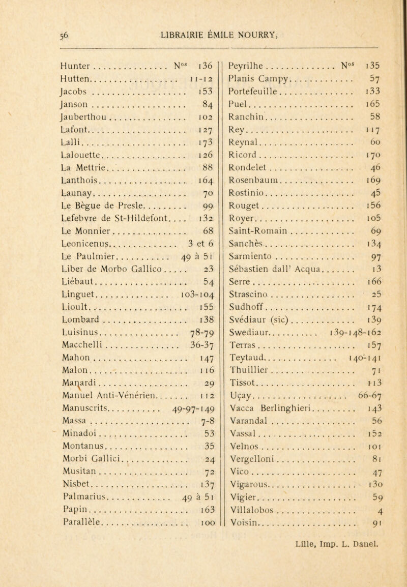 Hunter. Nos 136 Hutten. 11-12 Jacobs . ,... 153 Janson . ... 84 Jauberthou. ... 102 Lafont. , . . . 127 Lalli. 173 Lalouette. ... 126 La Mettrie. 88 Lanthois. ... 164 Launay. 70 Le Bègue de Presle. 99 Lefebvre de St-Hildefont. ,.. . I32 Le Monnier. 68 Leonicenus. 3 et 6 Le Paulmier. 49 à 51 Liber de Morbo Gallico . 23 Liébaut. .... 54 Linguet. 103-104 Lioult. .. .... 155 Lombard. . ... 138 Luisinus. .. 78-79 Macchelli. .. 36-37 Mahon . .... 147 Malon. .. .. 116 Mai^ardi. 29 Manuel Anti-Vénérien.. . . . . . 112 Manuscrits. 49-97-149 Massa. .... 7-8 Minadoi. 53 Montanus. 35 Morbi Gallici. 24 Musitan. 72 Nisbet. .... 137 Palmarius. 49 à 5 1 Papin. .... 163 Parallèle. Peyrilhe. Nos 135 Planis Campy. 57 Portefeuille. 133 Puel. 165 Ranchin. 58 Rey. 117 Reynal. 60 Ricord. 170 Rondelet. 46 Rosenbaum. 169 Rostinio. 45 Rouget. 156 Royer. io5 Saint-Romain. 69 Sanchès. 134 Sarmiento. 97 Sébastien dalP Acqua. i3 Serre. 166 Strascino. 25 Sudhoff. 174 Svédiaur (sic). 139 Swediaur. 139-148-162 Terras. 157 Teytaud. 140-141 Thuillier. 71 Tissot. 113 Uçay. 66-67 Vacca Berlinghieri. 143 Varandal. 56 Vassal .. 152 Velnos. 101 Vergelloni. 81 Vico. 47 Vigarous. i3o Vigier. 59 Villalobos. 4 Voisin. 91 Lille, lmp. L. Danel.