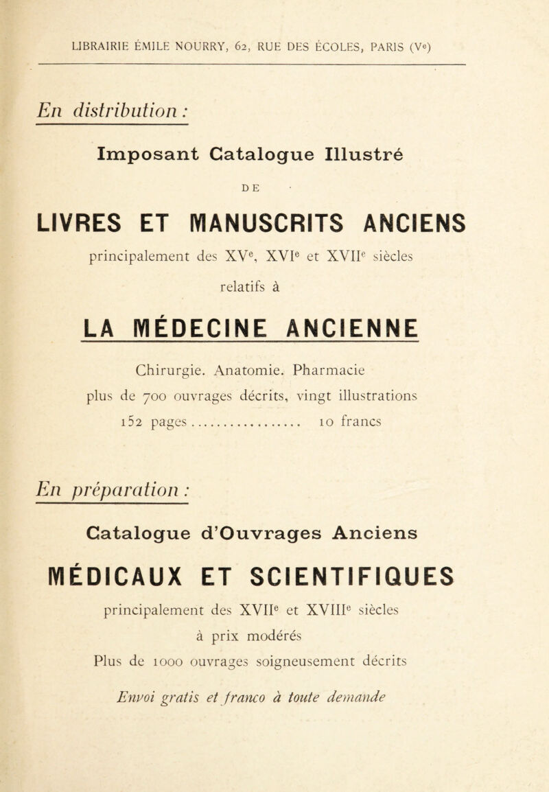 LIBRAIRIE ÉMILE NOURRY, 62, RUE DES ÉCOLES, PARIS (Ve) En distribution : Imposant Catalogue Illustré D E LIVRES ET MANUSCRITS ANCIENS principalement des XVe, XVIe et XVIIe siècles relatifs à LA MÉDECINE ANCIENNE Chirurgie. Anatomie. Pharmacie plus de 700 ouvrages décrits, vingt illustrations 152 pages. 10 francs En préparation : Catalogue d’Ouvrages Anciens MÉDICAUX ET SCIENTIFIQUES principalement des XVIIe et XVIIIe siècles à prix modérés Plus de 1000 ouvrages soigneusement décrits Envoi gratis et franco à tonte demande