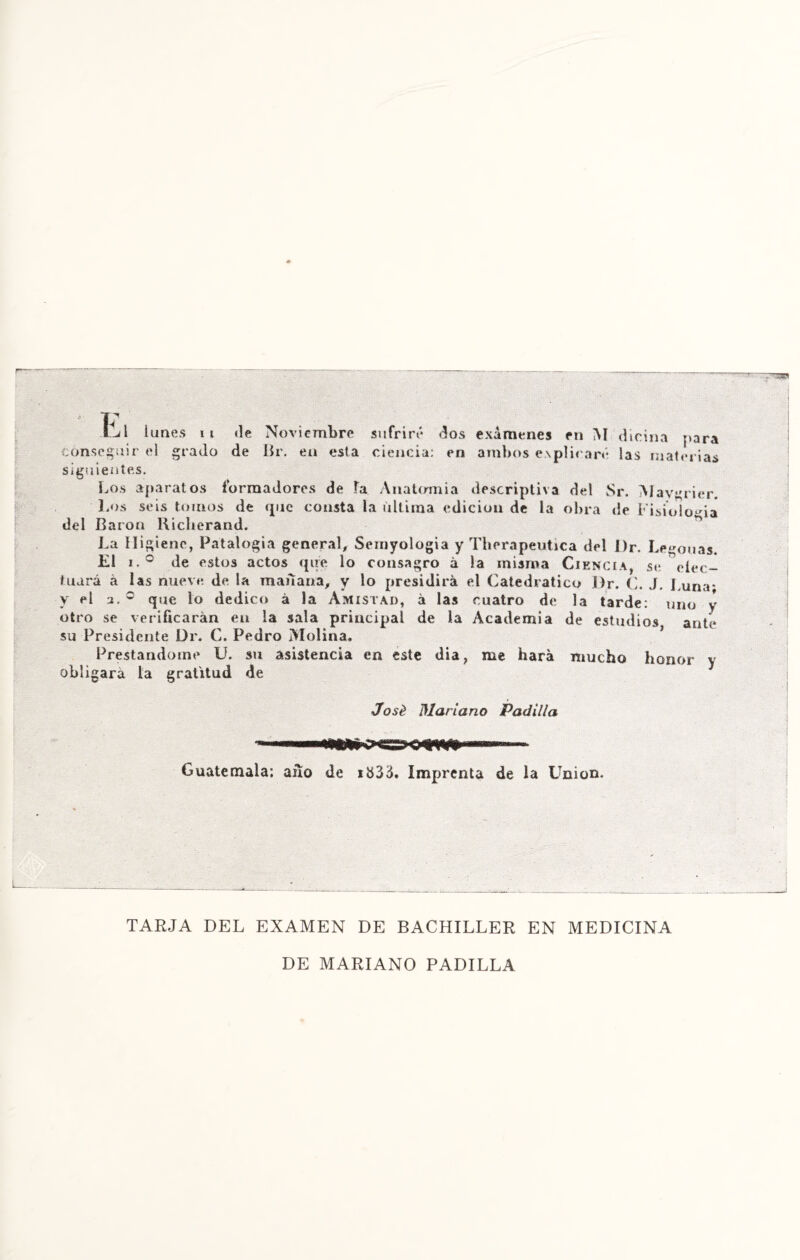 ÍjI lunes n «le Noviembre sufriré oíos exámenes en M dicina para conseguir el grado de Br. en esta ciencia: en ambos explicaré las materias siguientes. Los aparatos fbrraadores de fa Anatmnia descriptiva del Sr. Mavgricr. Los seis tomos de que consta la ultima edición de la obra de Fisiología del Barón Kicherand. La Higiene, Patalogia general, Semyologia y Therapeutica del l)r. Letonas. El i.° de estos actos que lo consagro á la misma Ciencia, se eíec- tuará á las nueve de la man ana, y lo presidirá el Catedrático l)r. C. J. Luna- y el jl, c que lo dedico á la Amistad, á las cuatro de la tarde: uno v otro se verificarán en la sala principal de la Academia de estudios ante su Presidente Dr. C. Pedro Molina. Prestándome U. su asistencia en este día, me hará mucho honor y obligará la gratitud de José Mariano Padilla Guatemala; ano de i&33. Imprenta de la Union. TARJA DEL EXAMEN DE BACHILLER EN MEDICINA