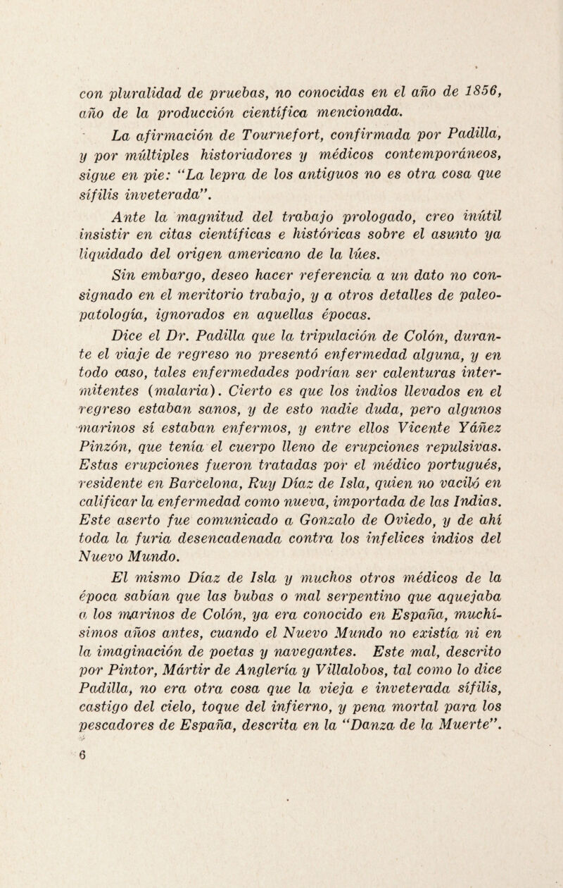 con pluralidad de pruebas, no conocidas en el año de 1856, año de la producción científica mencionada. La afirmación de Tournefort, confirmada por Padilla, y por múltiples historiadores y médicos contemporá7ieos, sigue en pie: “La lepra de los antiguos no es otra cosa que sífilis inveterada”. Ante la magnitud del trabajo prologado, creo inútil insistir en citas científicas e históricas sobre el asunto ya liquidado del origen americano de la lúes. Sin embargo, deseo hacer referencia a un dato no con¬ signado en el meritorio trabajo, y a otros detalles de paleo- patología, ignorados en aquellas épocas. Dice el Dr. Padilla que la tripulación de Colón, duran¬ te el viaje de regreso no presentó enfermedad alguna, y en todo caso, tales enfermedades podrían ser calenturas inter¬ mitentes (malaria). Cierto es que los indios llevados en el regreso estaban sanos, y de esto nadie duda, pero algunos 'marinos sí estaban enfermos, y entre ellos Vicente Yáñez Pinzón, que tenía el cuerpo lleno de erupciones repulsivas. Estas erupciones fueron tratadas por el médico portugués, residente en Barcelona, Ruy Díaz de Isla, quien no vaciló en calificar la enfermedad como nueva, importada de las Indias. Este aserto fue comunicado a Gonzalo de Oviedo, y de ahí toda la furia desencadenada contra los infelices indios del Nuevo Mundo. El mismo Díaz de Isla y muchos otros médicos de la época sabían que las bubas o mal serpentino que aquejaba a los marinos de Colón, ya era conocido en España, muchí¬ simos años antes, cuando el Nuevo Mundo no existía ni en la imaginación de poetas y navegantes. Este mal, descinto por Pintor, Mártir de Anglería y Villalobos, tal como lo dice Padilla, no era otra cosa que la vieja e inveterada sífilis, castigo del cielo, toque del infierno, y pena mortal para los pescadores de España, descrita en la “Danza de la Muerte