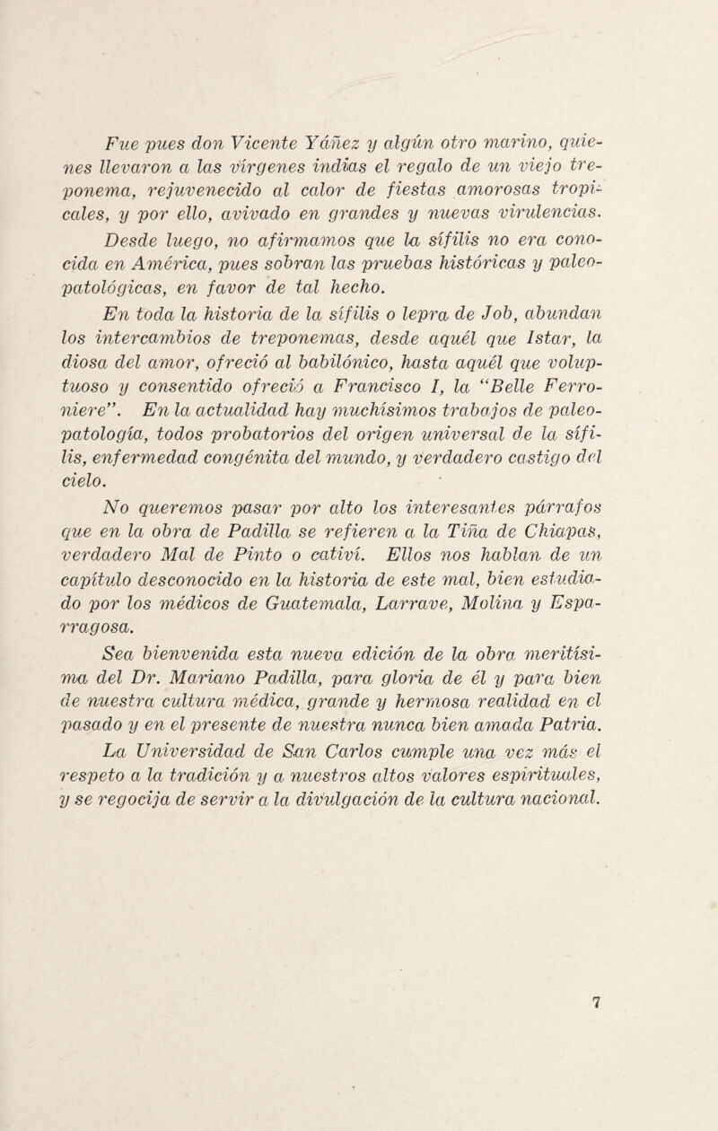 Fue pues don Vicente Yáñez y algún otro marino, quie¬ nes llevaron a las vírgenes indias el regalo de un viejo tre- ponema, rejuvenecido al calor de fiestas amorosas tropi¬ cales, y por ello, avivado en grandes y nuevas virulencias. Desde luego, no afirmamos que la sífilis no era cono¬ cida en América, pues sobran las pruebas históricas y paleo- patológicas, en favor de tal hecho. En toda la historia de la sífilis o lepra de Job, abundan los intercambios de treponemas, desde aquél que ¡star, la dioso.i del amor, ofreció al babilónico, hasta aquél que volup¬ tuoso y consentido ofreció a Francisco I, la “Belle Ferro- niere,y. En la actualidad hay muchísimos trabajos de paleo- patología, todos probatorios del origen universal de la sífi¬ lis, enfermedad congénita del mundo, y verdadero castigo del cielo. No queremos pasar por alto los interesantes párrafos que en la obra de Padilla se refieren a la Tiña de Chiripas, verdadero Mal de Pinto o cativí. Ellos nos hablan de un capítulo desconocido en la historia de este mal, bien estudian¬ do por los médicos de Guatemala, Larrave, Molina y Espa¬ rrago sa. Sea bienvenida esta nueva edición de la obra, meritísi- ma del Dr. Mariano Padilla, para gloria de él y para bien de nuestra cultura médica, grande y hermosa realidad en el pasado y en el presente de nuestra nunca bien amada Patria. La Universidad de Sun Carlos cumple una vez más el respeto a la tradición y a nuestros altos valores espirituales, y se regocija de servir a la divulgación de la cultura nacional.