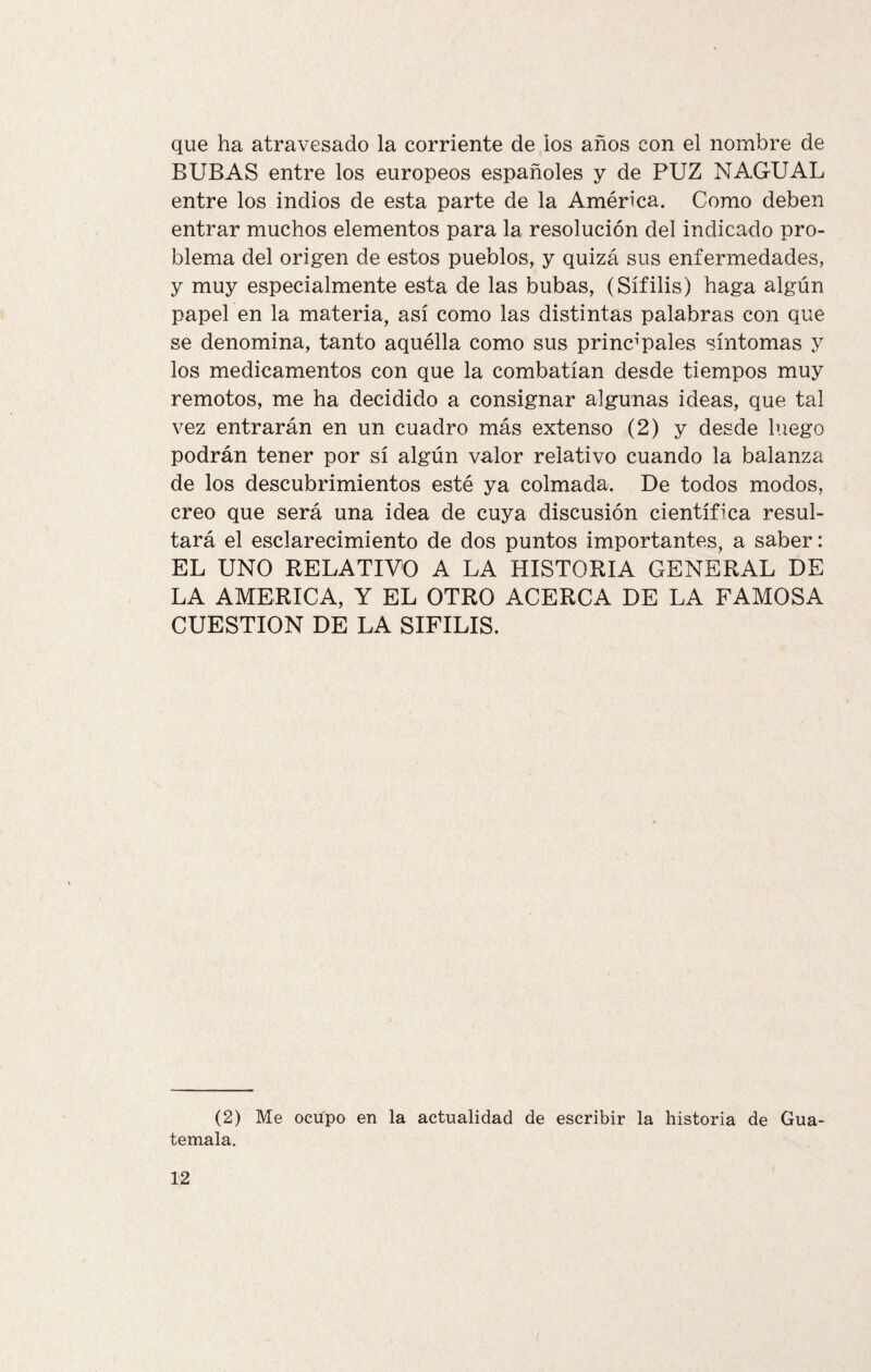 que ha atravesado la corriente de los años con el nombre de BUBAS entre los europeos españoles y de PUZ NAGUAL entre los indios de esta parte de la América. Como deben entrar muchos elementos para la resolución del indicado pro¬ blema del origen de estos pueblos, y quizá sus enfermedades, y muy especialmente esta de las bubas, (Sífilis) haga algún papel en la materia, así como las distintas palabras con que se denomina, tanto aquélla como sus principales síntomas y los medicamentos con que la combatían desde tiempos muy remotos, me ha decidido a consignar algunas ideas, que tal vez entrarán en un cuadro más extenso (2) y desde luego podrán tener por sí algún valor relativo cuando la balanza de los descubrimientos esté ya colmada. De todos modos, creo que será una idea de cuya discusión científica resul¬ tará el esclarecimiento de dos puntos importantes, a saber: EL UNO RELATIVO A LA HISTORIA GENERAL DE LA AMERICA, Y EL OTRO ACERCA DE LA FAMOSA CUESTION DE LA SIFILIS. (2) Me ocupo en la actualidad de escribir la historia de Gua¬ temala.