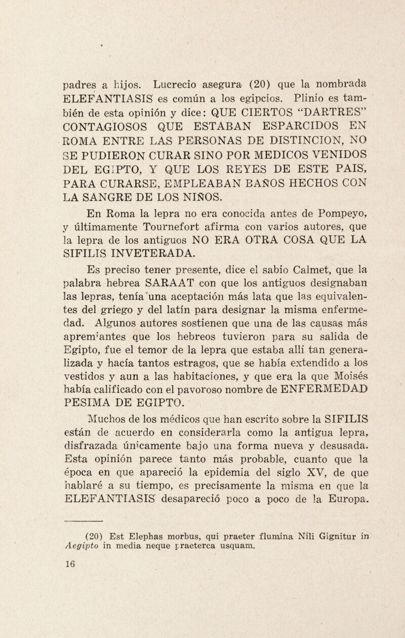 padres a hijos. Lucrecio asegura (20) que la nombrada ELEFANTIASIS es común a los egipcios. Plinio es tam¬ bién de esta opinión y dice: QUE CIERTOS “DARTRES” CONTAGIOSOS QUE ESTABAN ESPARCIDOS EN ROMA ENTRE LAS PERSONAS DE DISTINCION, NO SE PUDIERON CURAR SINO POR MEDICOS VENIDOS DEL EGIPTO, Y QUE LOS REYES DE ESTE PAIS, PARA CURARSE, EMPLEABAN BAÑOS HECHOS CON LA SANGRE DE LOS NIÑOS. En Roma la lepra no era conocida antes de Pompeyo, y últimamente Tournefort afirma con varios autores, que la lepra de los antiguos NO ERA OTRA COSA QUE LA SIFILIS INVETERADA. Es preciso tener presente, dice el sabio Calmet, que la palabra hebrea SARAAT con que los antiguos designaban las lepras, tenía una aceptación más lata que las equivalen¬ tes del griego y del latín para designar la misma enferme¬ dad. Algunos autores sostienen que una de las causas más apremiantes que los hebreos tuvieron para su salida de Egipto, fue el temor de la lepra que estaba allí tan genera¬ lizada y hacía tantos estragos, que se había extendido a los vestidos y aun a las habitaciones, y que era la que Moisés había calificado con el pavoroso nombre de ENFERMEDAD PESIMA DE EGIPTO. Muchos de los médicos que han escrito sobre la SIFILIS están de acuerdo en considerarla como la antigua lepra, disfrazada únicamente bajo una forma nueva y desusada. Esta opinión parece tanto más probable, cuanto que la época en que apareció la epidemia del siglo XV, de que hablaré a su tiempo, es precisamente la misma en que la ELEFANTIASIS desapareció poco a poco de la Europa. (20) Est Elephas morbus, qui praeter ilumina Nili Gignitur in Aegipto in media ñeque praeterca usquam.