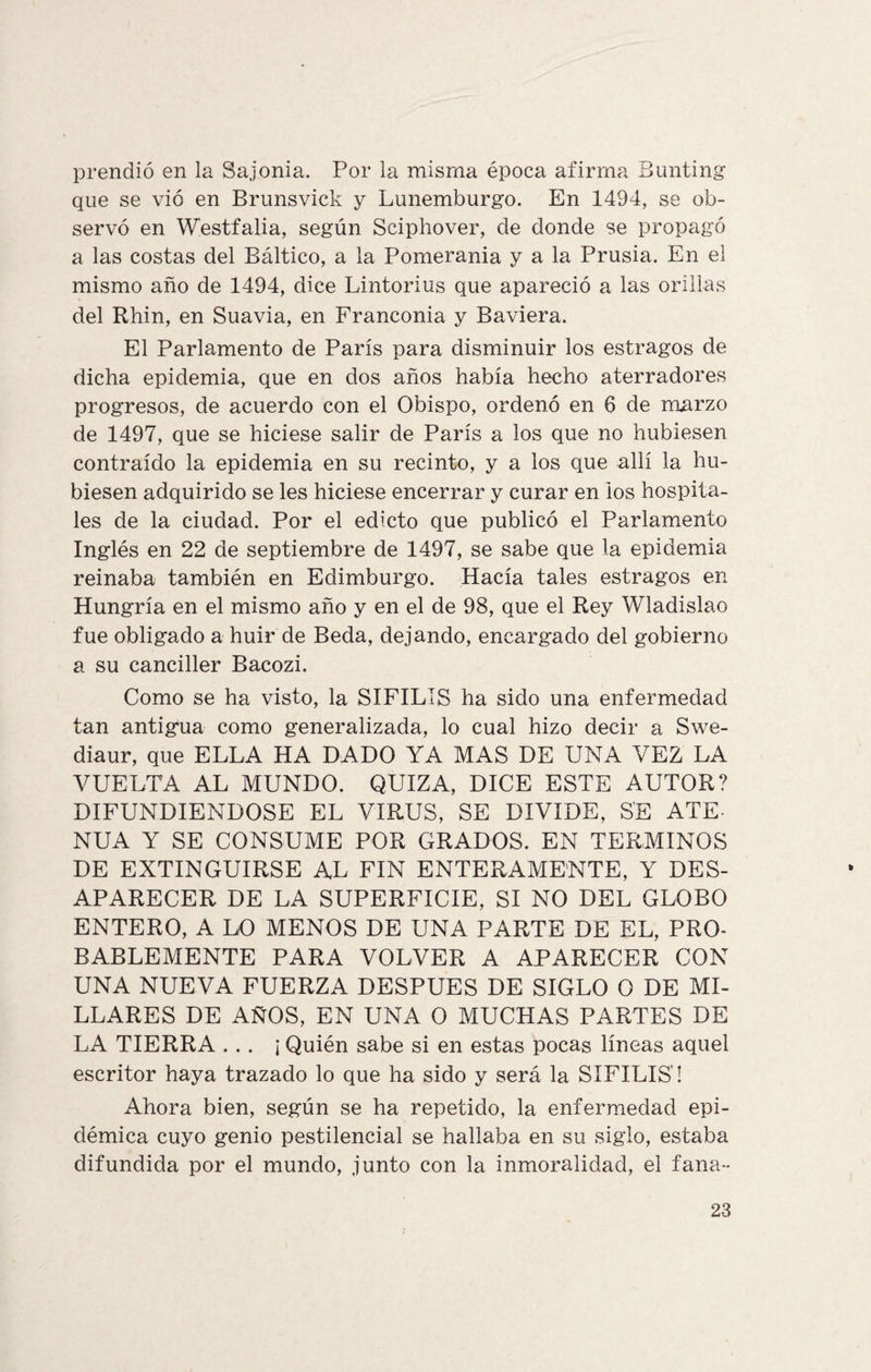 prendió en la Sajonia. Por la misma época afirma Bunting que se vió en Brunsvick y Lunemburgo. En 1494, se ob¬ servó en Westfalia, según Sciphover, de donde se propagó a las costas del Báltico, a la Pomerania y a la Prusia. En el mismo año de 1494, dice Lintorius que apareció a las orillas del Rhin, en Suavia, en Franconia y Baviera. El Parlamento de París para disminuir los estragos de dicha epidemia, que en dos años había hecho aterradores progresos, de acuerdo con el Obispo, ordenó en 6 de marzo de 1497, que se hiciese salir de París a los que no hubiesen contraído la epidemia en su recinto, y a los que allí la hu¬ biesen adquirido se les hiciese encerrar y curar en ios hospita¬ les de la ciudad. Por el edicto que publicó el Parlamento Inglés en 22 de septiembre de 1497, se sabe que la epidemia reinaba también en Edimburgo. Hacía tales estragos en Hungría en el mismo año y en el de 98, que el Rey Wladislao fue obligado a huir de Beda, dejando, encargado del gobierno a su canciller Bacozi. Como se ha visto, la SIFILIS ha sido una enfermedad tan antigua como generalizada, lo cual hizo decir a Swe- diaur, que ELLA HA DADO YA MAS DE UNA VEZ LA VUELTA AL MUNDO. QUIZA, DICE ESTE AUTOR? DIFUNDIENDOSE EL VIRUS, SE DIVIDE, SE ATE¬ NUA Y SE CONSUME POR GRADOS. EN TERMINOS DE EXTINGUIRSE AL FIN ENTERAMENTE, Y DES¬ APARECER DE LA SUPERFICIE, SI NO DEL GLOBO ENTERO, A LO MENOS DE UNA PARTE DE EL, PRO¬ BABLEMENTE PARA VOLVER A APARECER CON UNA NUEVA FUERZA DESPUES DE SIGLO O DE MI¬ LLARES DE AÑOS, EN UNA O MUCHAS PARTES DE LA TIERRA ... ¡ Quién sabe si en estas pocas líneas aquel escritor haya trazado lo que ha sido y será la SIFILIS! Ahora bien, según se ha repetido, la enfermedad epi¬ démica cuyo genio pestilencial se hallaba en su siglo, estaba difundida por el mundo, junto con la inmoralidad, el fana~