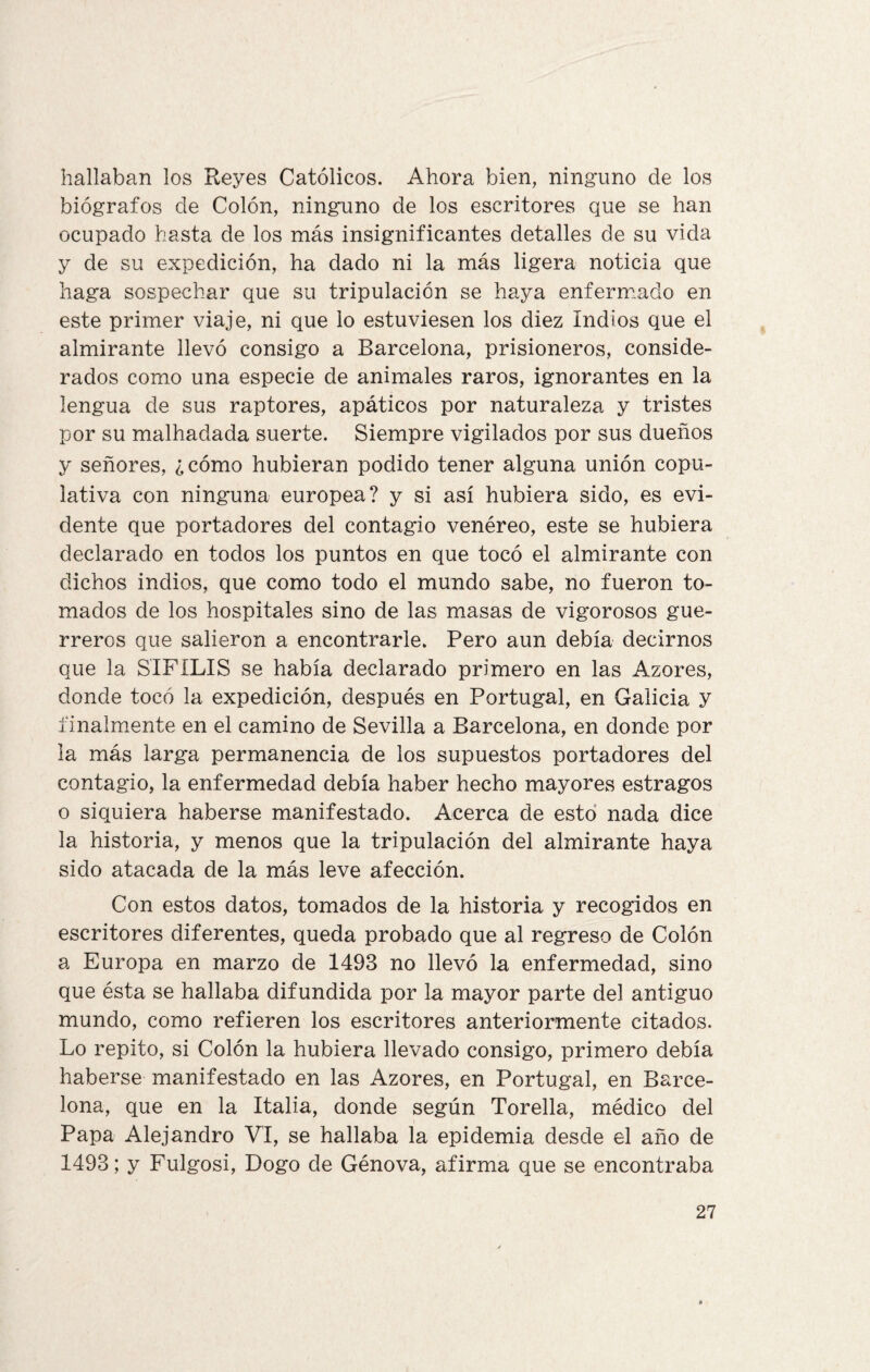 hallaban los Reyes Católicos. Ahora bien, ninguno de los biógrafos de Colón, ninguno de los escritores que se han ocupado hasta de los más insignificantes detalles de su vida y de su expedición, ha dado ni la más ligera noticia que haga sospechar que su tripulación se haya enfermado en este primer viaje, ni que lo estuviesen los diez Indios que el almirante llevó consigo a Barcelona, prisioneros, conside¬ rados como una especie de animales raros, ignorantes en la lengua de sus raptores, apáticos por naturaleza y tristes por su malhadada suerte. Siempre vigilados por sus dueños y señores, ¿cómo hubieran podido tener alguna unión copu¬ lativa con ninguna europea? y si así hubiera sido, es evi¬ dente que portadores del contagio venéreo, este se hubiera declarado en todos los puntos en que tocó el almirante con dichos indios, que como todo el mundo sabe, no fueron to¬ mados de los hospitales sino de las masas de vigorosos gue¬ rreros que salieron a encontrarle. Pero aun debía decirnos que la SIFILIS se había declarado primero en las Azores, donde tocó la expedición, después en Portugal, en Galicia y finalmente en el camino de Sevilla a Barcelona, en donde por la más larga permanencia de los supuestos portadores del contagio, la enfermedad debía haber hecho mayores estragos o siquiera haberse manifestado. Acerca de esto nada dice la historia, y menos que la tripulación del almirante haya sido atacada de la más leve afección. Con estos datos, tomados de la historia y recogidos en escritores diferentes, queda probado que al regreso de Colón a Europa en marzo de 1493 no llevó la enfermedad, sino que ésta se hallaba difundida por la mayor parte del antiguo mundo, como refieren los escritores anteriormente citados. Lo repito, si Colón la hubiera llevado consigo, primero debía haberse manifestado en las Azores, en Portugal, en Barce¬ lona, que en la Italia, donde según Torella, médico del Papa Alejandro VI, se hallaba la epidemia desde el año de 1493; y Fulgosi, Dogo de Génova, afirma que se encontraba