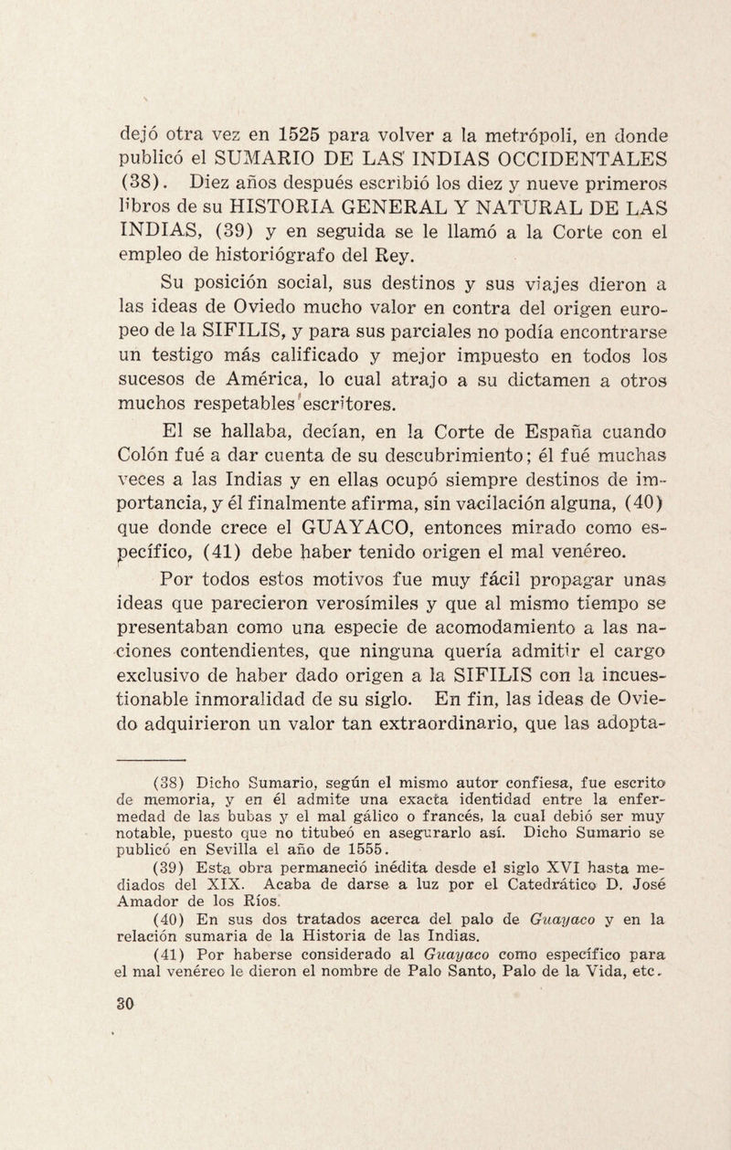 \ dejó otra vez en 1525 para volver a la metrópoli, en donde publicó el SUMARIO DE LAS INDIAS OCCIDENTALES (38). Diez años después escribió los diez y nueve primeros libros de su HISTORIA GENERAL Y NATURAL DE LAS INDIAS, (39) y en seguida se le llamó a la Corte con el empleo de historiógrafo del Rey. Su posición social, sus destinos y sus viajes dieron a las ideas de Oviedo mucho valor en contra del origen euro¬ peo de la SIFILIS, y para sus parciales no podía encontrarse un testigo más calificado y mejor impuesto en todos los sucesos de América, lo cual atrajo a su dictamen a otros muchos respetables escritores. El se hallaba, decían, en la Corte de España cuando Colón fué a dar cuenta de su descubrimiento; él fué muchas veces a las Indias y en ellas ocupó siempre destinos de im¬ portancia, y él finalmente afirma, sin vacilación alguna, (40) que donde crece el GUAYACO, entonces mirado como es¬ pecífico, (41) debe haber tenido origen el mal venéreo. Por todos estos motivos fue muy fácil propagar unas ideas que parecieron verosímiles y que al mismo tiempo se presentaban como una especie de acomodamiento a las na¬ ciones contendientes, que ninguna quería admitir el cargo exclusivo de haber dado origen a la SIFILIS con la incues¬ tionable inmoralidad de su siglo. En fin, las ideas de Ovie¬ do adquirieron un valor tan extraordinario, que las adopta- (38) Dicho Sumario, según el mismo autor confiesa, fue escrito de memoria, y en él admite una exacta identidad entre la enfer¬ medad de las bubas y el mal gálico o francés, la cual debió ser muy notable, puesto que no titubeó en asegurarlo así. Dicho Sumario se publicó en Sevilla el año de 1555. (39) Esta obra permaneció inédita desde el siglo XVI hasta me¬ diados del XIX. Acaba de darse a luz por el Catedrático D. José Amador de los Ríos. (40) En sus dos tratados acerca del palo de Guayaco y en la relación sumaria de la Historia de las Indias. (41) Por haberse considerado al Guayaco como específico para el mal venéreo le dieron el nombre de Palo Santo, Palo de la Vida, etc. SO