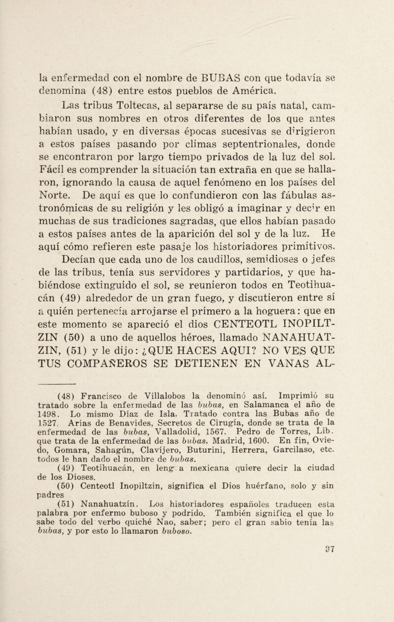 la enfermedad con el nombre de BUBAS con que todavía se denomina (48) entre estos pueblos de América. Las tribus Toltecas, al separarse de su país natal, cam¬ biaron sus nombres en otros diferentes de los que antes habían usado, y en diversas épocas sucesivas se dirigieron a estos países pasando por climas septentrionales, donde se encontraron por largo tiempo privados de la luz del sol. Fácil es comprender la situación tan extraña en que se halla¬ ron, ignorando la causa de aquel fenómeno en los países del Norte. De aquí es que lo confundieron con las fábulas as¬ tronómicas de su religión y les obligó a imaginar y decir en muchas de sus tradiciones sagradas, que ellos habían pasado a estos países antes de la aparición del sol y de la luz. He aquí cómo refieren este pasaje los historiadores primitivos. Decían que cada uno de los caudillos, semidioses o jefes de las tribus, tenía sus servidores y partidarios, y que ha¬ biéndose extinguido el sol, se reunieron todos en Teotihua- cán (49) alrededor de un gran fuego, y discutieron entre sí a quién pertenecía arrojarse el primero a la hoguera: que en este momento se apareció el dios CENT’EOTL INOPILT- ZIN (50) a uno de aquellos héroes, llamado NA.NAHUAT- ZIN, (51) y le dijo: ¿QUE HACES AQUI? NO VES QUE TUS COMPAÑEROS SE DETIENEN EN VANAS AL- (48) Francisco de Villalobos la denominó así. Imprimió su tratado sobre la enfermedad de las bubas, en Salamanca el año de 1498. Lo mismo Díaz de Isla, Tratado contra las Bubas año de 1527. Arias de Benavides, Secretos de Cirugía, donde se trata de la enfermedad de las bubas, Valladolid, 1567. Pedro de Torres, Lib. que trata de la enfermedad de las bubas, Madrid, 1600. En fin, Ovie¬ do, Gomara, Sahagún, Clavijero, Buturini, Herrera, Garcilaso, etc. todos le han dado el nombre de bubas. (49) Teotihuacán, en leng a mexicana quiere decir la ciudad de los Dioses. (50) Centeotl Inopiltzin, significa el Dios huérfano, solo y sin padres (51) Nanahuatzín. Los historiadores españoles traducen esta palabra por enfermo buboso y podrido. También significa el que lo sabe todo del verbo quiché Nao, saber; pero el gran sabio tenía las bubas, y por esto lo llamaron buboso. 07 O i