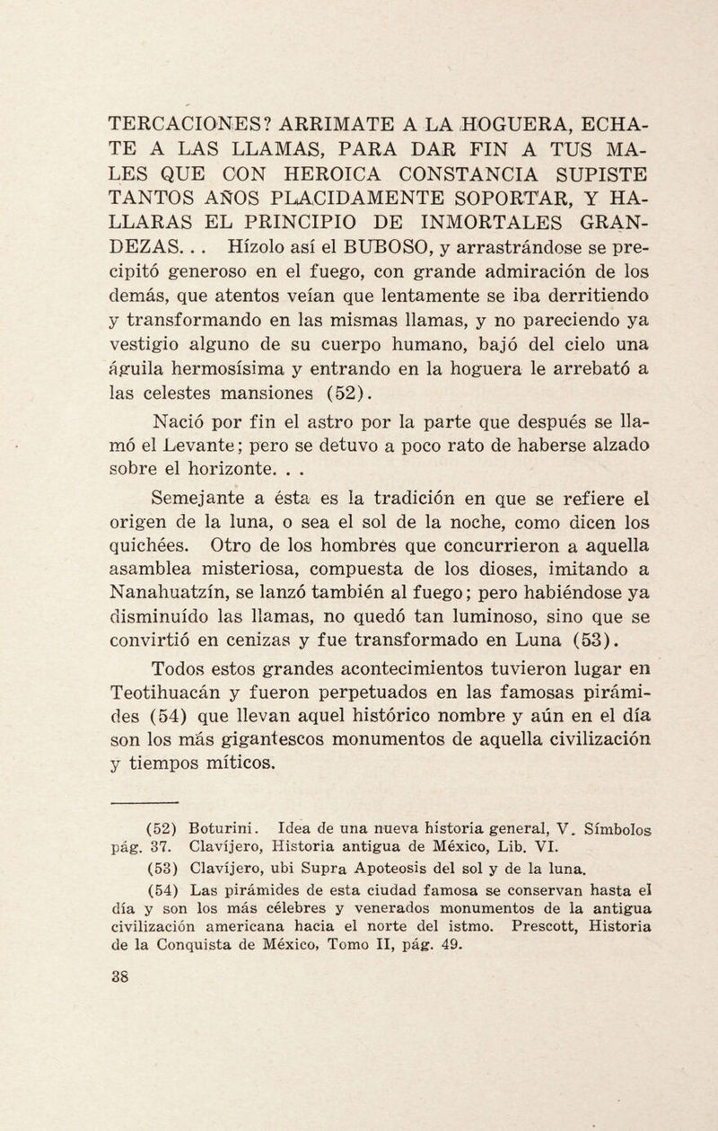 TERCACIONES? ARRIMATE A LA HOGUERA, ECHA¬ TE A LAS LLAMAS, PARA DAR FIN A TUS MA¬ LES QUE CON HEROICA CONSTANCIA SUPISTE TANTOS AÑOS PLACIDAMENTE SOPORTAR, Y HA¬ LLARAS EL PRINCIPIO DE INMORTALES GRAN¬ DEZAS. . . Hízolo así el BUBOSO, y arrastrándose se pre¬ cipitó generoso en el fuego, con grande admiración de los demás, que atentos veían que lentamente se iba derritiendo y transformando en las mismas llamas, y no pareciendo ya vestigio alguno de su cuerpo humano, bajó del cielo una águila hermosísima y entrando en la hoguera le arrebató a las celestes mansiones (52). Nació por fin el astro por la parte que después se lla¬ mó el Levante; pero se detuvo a poco rato de haberse alzado sobre el horizonte. . . Semejante a ésta es la tradición en que se refiere el origen de la luna, o sea el sol de la noche, como dicen los quichées. Otro de los hombrés que concurrieron a aquella asamblea misteriosa, compuesta de los dioses, imitando a Nanahuatzín, se lanzó también al fuego; pero habiéndose ya disminuido las llamas, no quedó tan luminoso, sino que se convirtió en cenizas y fue transformado en Luna (53). Todos estos grandes acontecimientos tuvieron lugar en Teotihuacán y fueron perpetuados en las famosas pirámi¬ des (54) que llevan aquel histórico nombre y aún en el día son los más gigantescos monumentos de aquella civilización y tiempos míticos. (52) Boturini. Idea de una nueva historia general, V. Símbolos pág. 37. Clavijero, Historia antigua de México, Lib. VI. (53) Clavijero, ubi Supra Apoteosis del sol y de la luna. (54) Las pirámides de esta ciudad famosa se conservan hasta el día y son los más célebres y venerados monumentos de la antigua civilización americana hacia el norte del istmo. Prescott, Historia de la Conquista de México, Tomo II, pág. 49.