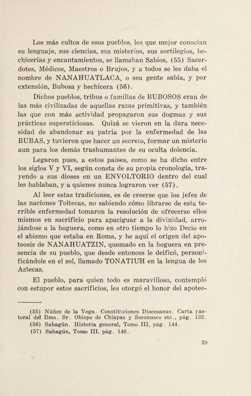 Los más cultos de esos pueblos, los que mejor conocí un su lenguaje, sus ciencias, sus misterios, sus sortilegios, he¬ chicerías y encantamientos, se llamaban Sabios, (55) Sacer¬ dotes, Médicos, Maestros o Brujos, y a todos se les daba el nombre de NANAHUATLACA, o sea gente sabia, y por extensión, Bubosa y hechicera (56). Dichos pueblos, tribus o familias de BUBOSOS eran de las más civilizadas de aquellas razas primitivas, y también las que con más actividad propagaron sus dogmas y sus prácticas supersticiosas. Quizá se vieron en la dura nece¬ sidad de abandonar su patria por la enfermedad de las BUBAS, y tuvieron que hacer un secreto, formar un misterio aun para los demás trashumantes de su oculta dolencia. Legaron pues, a estos países, como se ha dicho entre los siglos V y VI, según consta de su propia cronología, tra¬ yendo a sus dioses en un ENVOLTORIO dentro del cual les hablaban, y a quienes nunca lograron ver (57). Al leer estas tradiciones, es de creerse que los jefes de las naciones Toltecas, no sabiendo cómo librarse de esta te¬ rrible enfermedad tomaron la resolución de ofrecerse ellos mismos en sacrificio para apaciguar a la divinidad, arro¬ jándose a la hoguera, como en otro tiempo lo hizo Decio en el abismo que estaba en Roma, y he aquí el origen del apo¬ teosis de NANAHUATZIN, quemado en la hoguera en pre¬ sencia de su pueblo, que desde entonces le deificó, personi¬ ficándole en el sol, llamado TONATIUH en la lengua de los Aztecas. El pueblo, para quien todo es maravilloso, contempló con estupor estos sacrificios, les otorgó el honor del apoteo- (55) Núñez de la Vega. Constituciones Diocesanas. Carta pas¬ toral del limo. Sr. Obispo de Chiapas y Soconusco etc., pág. 132. (56) Sahagún. Historia general, Tomo III, pág. 144. (57) Sahagún, Tomo III, pág. 140.