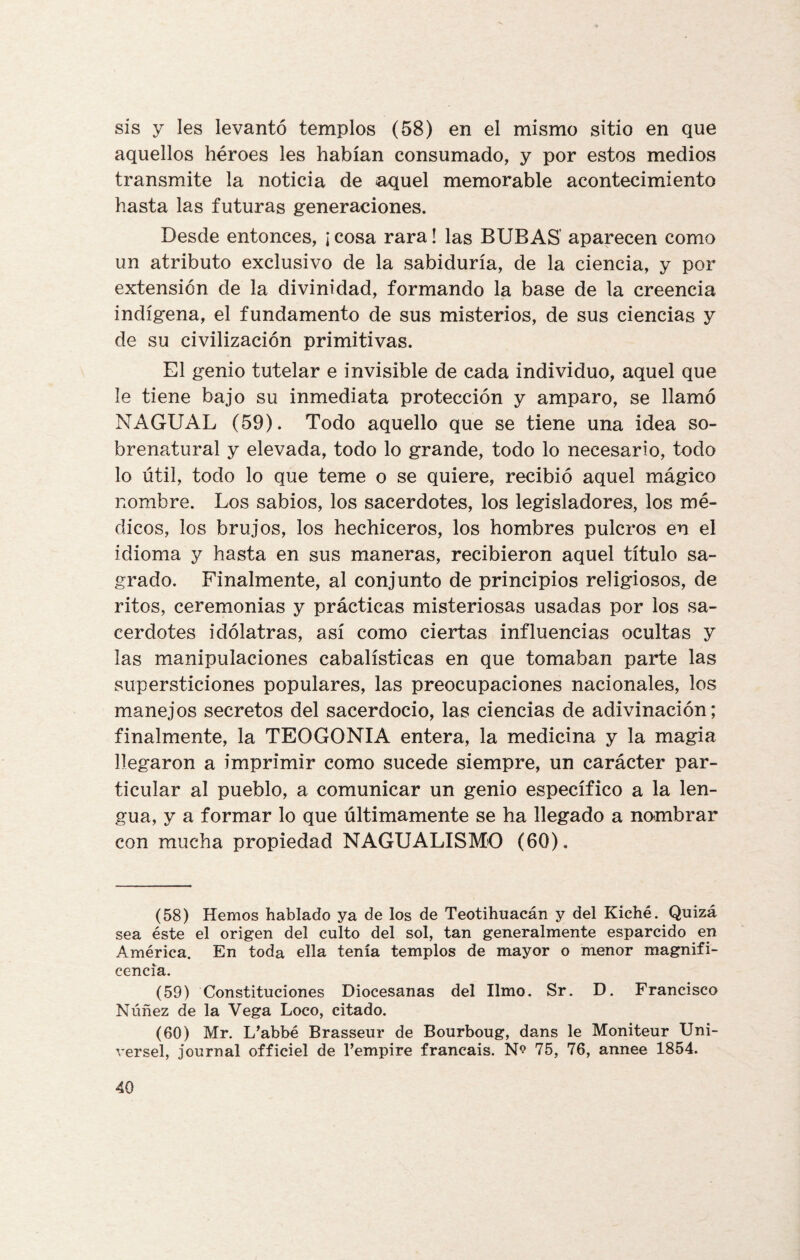sis y les levantó templos (58) en el mismo sitio en que aquellos héroes les habían consumado, y por estos medios transmite la noticia de aquel memorable acontecimiento hasta las futuras generaciones. Desde entonces, ¡ cosa rara! las BUBAS' aparecen como un atributo exclusivo de la sabiduría, de la ciencia, y por extensión de la divinidad, formando la base de la creencia indígena, el fundamento de sus misterios, de sus ciencias y de su civilización primitivas. El genio tutelar e invisible de cada individuo, aquel que le tiene bajo su inmediata protección y amparo, se llamó NAGUAL (59). Todo aquello que se tiene una idea so¬ brenatural y elevada, todo lo grande, todo lo necesario, todo lo útil, todo lo que teme o se quiere, recibió aquel mágico nombre. Los sabios, los sacerdotes, los legisladores, los mé¬ dicos, los brujos, los hechiceros, los hombres pulcros en el idioma y hasta en sus maneras, recibieron aquel título sa¬ grado. Finalmente, al conjunto de principios religiosos, de ritos, ceremonias y prácticas misteriosas usadas por los sa¬ cerdotes idólatras, así como ciertas influencias ocultas y las manipulaciones cabalísticas en que tomaban parte las supersticiones populares, las preocupaciones nacionales, los manejos secretos del sacerdocio, las ciencias de adivinación; finalmente, la TEOGONIA entera, la medicina y la magia llegaron a imprimir como sucede siempre, un carácter par¬ ticular al pueblo, a comunicar un genio específico a la len¬ gua, y a formar lo que últimamente se ha llegado a nombrar con mucha propiedad NAGUALISMO (60). (58) Hemos hablado ya de los de Teotihuacán y del Kiché. Quizá sea éste el origen del culto del sol, tan generalmente esparcido en América. En toda ella tenía templos de mayor o menor magnifi¬ cencia. (59) Constituciones Diocesanas del limo. Sr. D. Francisco Núñez de la Vega Loco, citado. (60) Mr. L’abbé Brasseur de Bourboug, dans le Moniteur Uni- versel, journal officiel de l’empire francais. 75, 76, annee 1854.