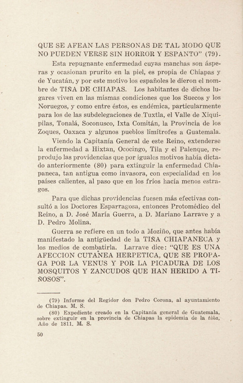 QUE SE AFEAN LAS PERSONAS DE TAL MODO QUE NO PUEDEN VERSE SIN HORROR Y ESPANTO” (79). Esta repugnante enfermedad cuyas manchas son áspe¬ ras y ocasionan prurito en la piel, es propia de Chiapas y de Yucatán, y por este motivo los españoles le dieron el nom¬ bre de TIÑA DE CHIAPAS. Los habitantes de dichos lu¬ gares viven en las mismas condiciones que los Suecos y los Noruegos, y como entre éstos, es endémica, particularmente para los de las subdelegaciones de Tuxtla, el Valle de Xiqui- pilas, Tonalá, Soconusco, Ixta Comitán, la Provincia de los Zoques, Oaxaca y algunos pueblos limítrofes a Guatemala. Viendo la Capitanía General de este Reino, extenderse la enfermedad a Hixtan, Ococingo, Tila y el Palenque, re¬ produjo las providencias que por iguales motivos había dicta¬ do anteriormente (80) para extinguir la enfermedad Chia- paneca, tan antigua como invasora, con especialidad en los países calientes, al paso que en los fríos hacía menos estra¬ gos. Para que dichas providencias fuesen más efectivas con¬ sultó a los Doctores Esparragosa, entonces Protomédico del Reino, a D. José María Guerra, a D. Mariano Larrave y a D. Pedro Molina. Guerra se refiere en un todo a Moziño, que antes había manifestado la antigüedad de la TIÑA CHIAPANECA y los medios de combatirla. Larrave dice: “QUE ES UNA AFECCION CUTANEA HERPETICA, QUE SE PROPA¬ GA POR LA VENUS Y POR LA PICADURA DE LOS MOSQUITOS Y ZANCUDOS QUE HAN HERIDO A TI¬ NOSOS”. (79) Informe del Regidor don Pedro Corona, al ayuntamiento de Chiapas. M. S. (80) Expediente creado en la Capitanía general de Guatemala, sobre extinguir en la provincia de Chiapas la epidemia de la tiña, Año de 1811. M. S.